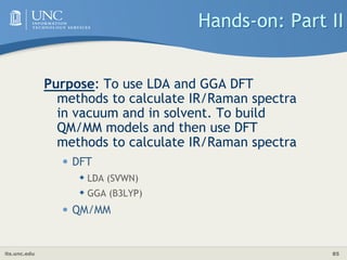 its.unc.edu 85
Hands-on: Part II
Purpose: To use LDA and GGA DFT
methods to calculate IR/Raman spectra
in vacuum and in solvent. To build
QM/MM models and then use DFT
methods to calculate IR/Raman spectra
• DFT
 LDA (SVWN)
 GGA (B3LYP)
• QM/MM
 