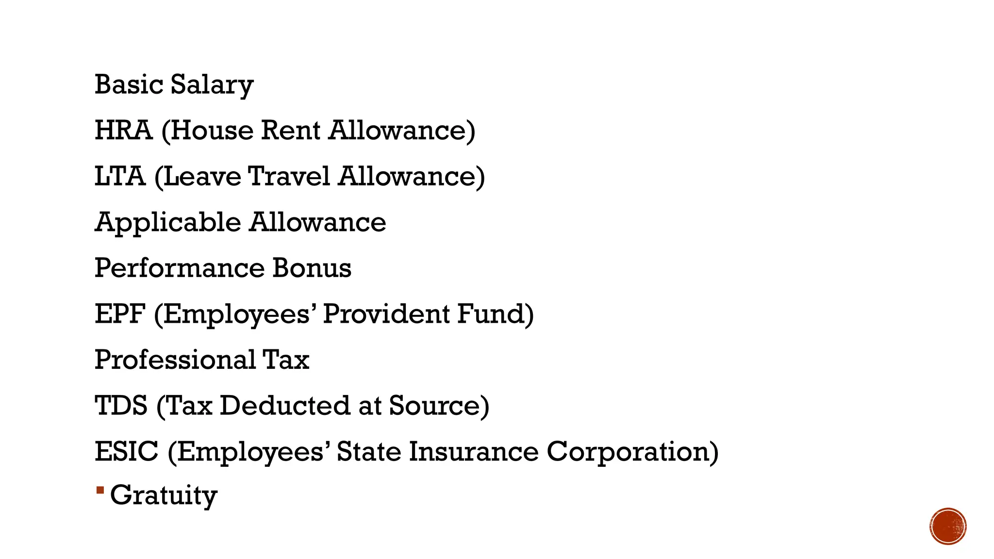 Basic Salary
HRA (House Rent Allowance)
LTA (Leave Travel Allowance)
Applicable Allowance
Performance Bonus
EPF (Employees’ Provident Fund)
Professional Tax
TDS (Tax Deducted at Source)
ESIC (Employees’ State Insurance Corporation)
Gratuity
 