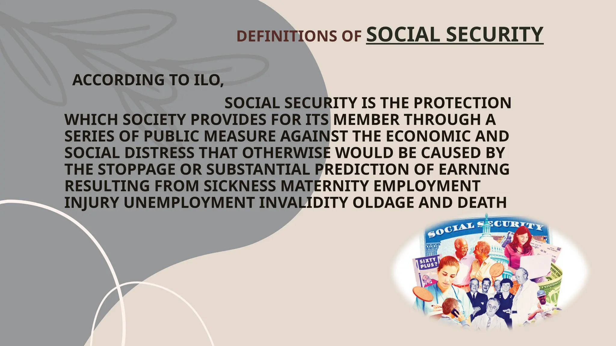 DEFINITIONS OF SOCIAL SECURITY
ACCORDING TO ILO,
SOCIAL SECURITY IS THE PROTECTION
WHICH SOCIETY PROVIDES FOR ITS MEMBER THROUGH A
SERIES OF PUBLIC MEASURE AGAINST THE ECONOMIC AND
SOCIAL DISTRESS THAT OTHERWISE WOULD BE CAUSED BY
THE STOPPAGE OR SUBSTANTIAL PREDICTION OF EARNING
RESULTING FROM SICKNESS MATERNITY EMPLOYMENT
INJURY UNEMPLOYMENT INVALIDITY OLDAGE AND DEATH
 