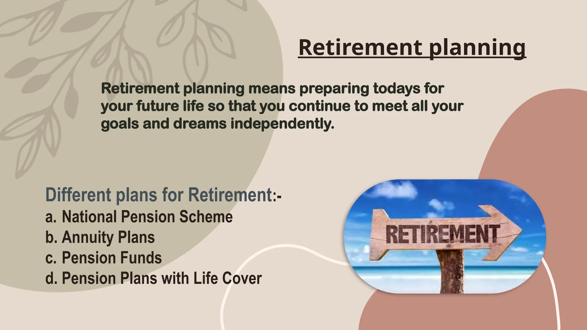 Retirement planning
Retirement planning means preparing todays for
your future life so that you continue to meet all your
goals and dreams independently.
Different plans for Retirement:-
a. National Pension Scheme
b. Annuity Plans
c. Pension Funds
d. Pension Plans with Life Cover
 