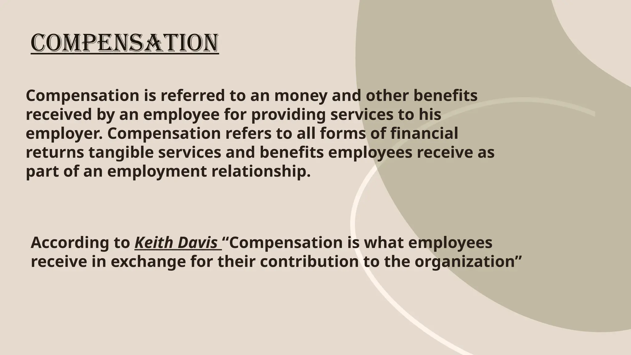Compensation is referred to an money and other benefits
received by an employee for providing services to his
employer. Compensation refers to all forms of financial
returns tangible services and benefits employees receive as
part of an employment relationship.
Compensation
According to Keith Davis “Compensation is what employees
receive in exchange for their contribution to the organization”
 