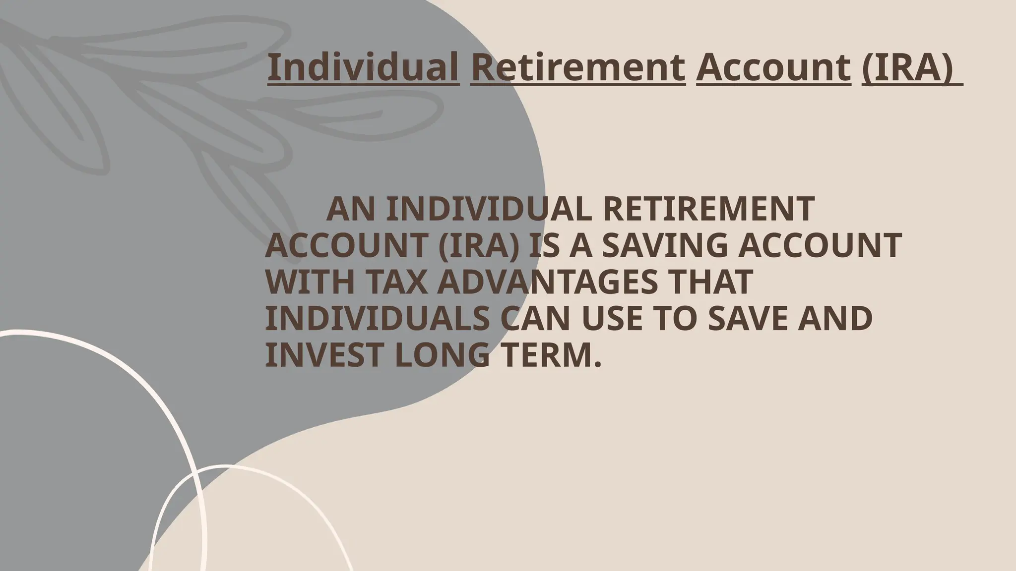 Individual Retirement Account (IRA)
AN INDIVIDUAL RETIREMENT
ACCOUNT (IRA) IS A SAVING ACCOUNT
WITH TAX ADVANTAGES THAT
INDIVIDUALS CAN USE TO SAVE AND
INVEST LONG TERM.
 