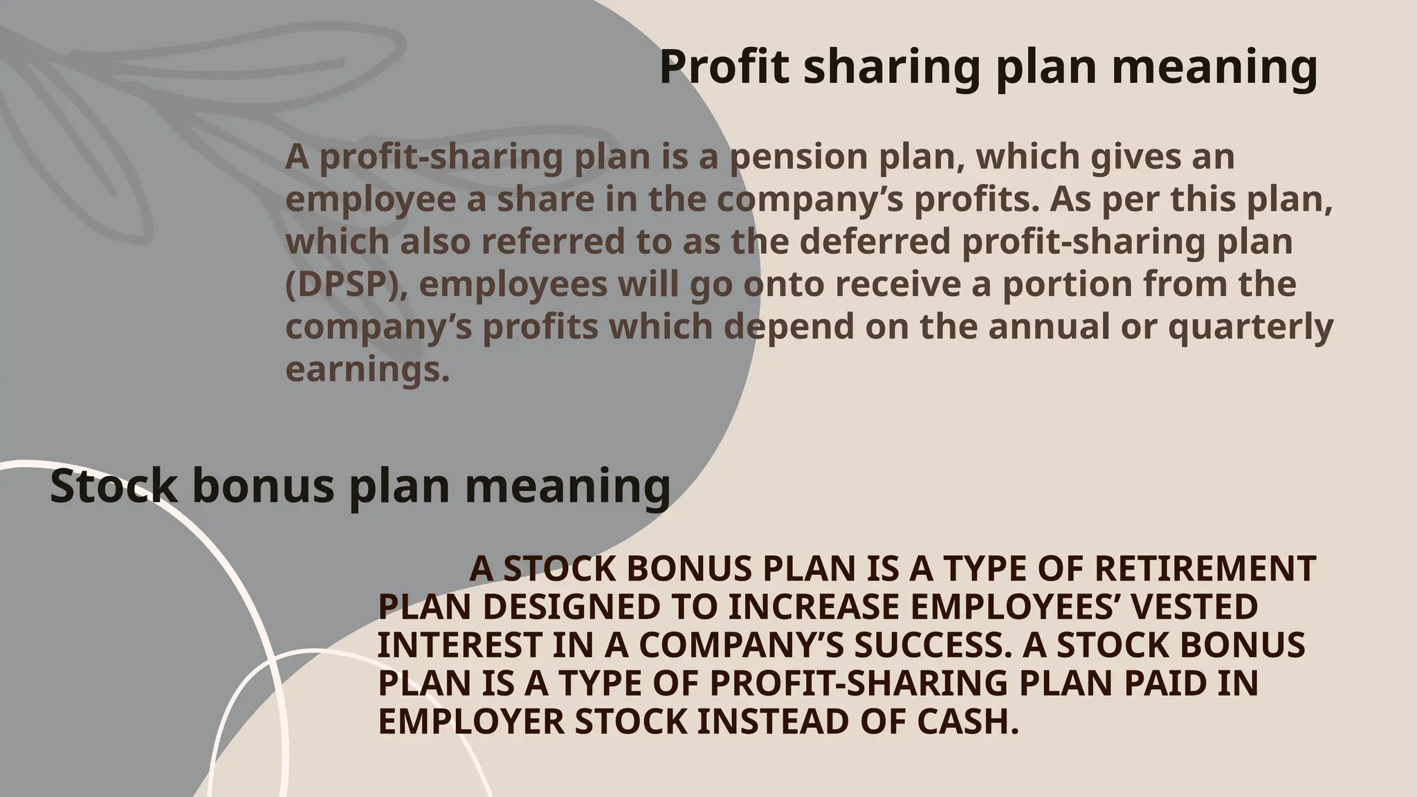 Stock bonus plan meaning
A STOCK BONUS PLAN IS A TYPE OF RETIREMENT
PLAN DESIGNED TO INCREASE EMPLOYEES’ VESTED
INTEREST IN A COMPANY’S SUCCESS. A STOCK BONUS
PLAN IS A TYPE OF PROFIT-SHARING PLAN PAID IN
EMPLOYER STOCK INSTEAD OF CASH.
Profit sharing plan meaning
A profit-sharing plan is a pension plan, which gives an
employee a share in the company’s profits. As per this plan,
which also referred to as the deferred profit-sharing plan
(DPSP), employees will go onto receive a portion from the
company’s profits which depend on the annual or quarterly
earnings.
 