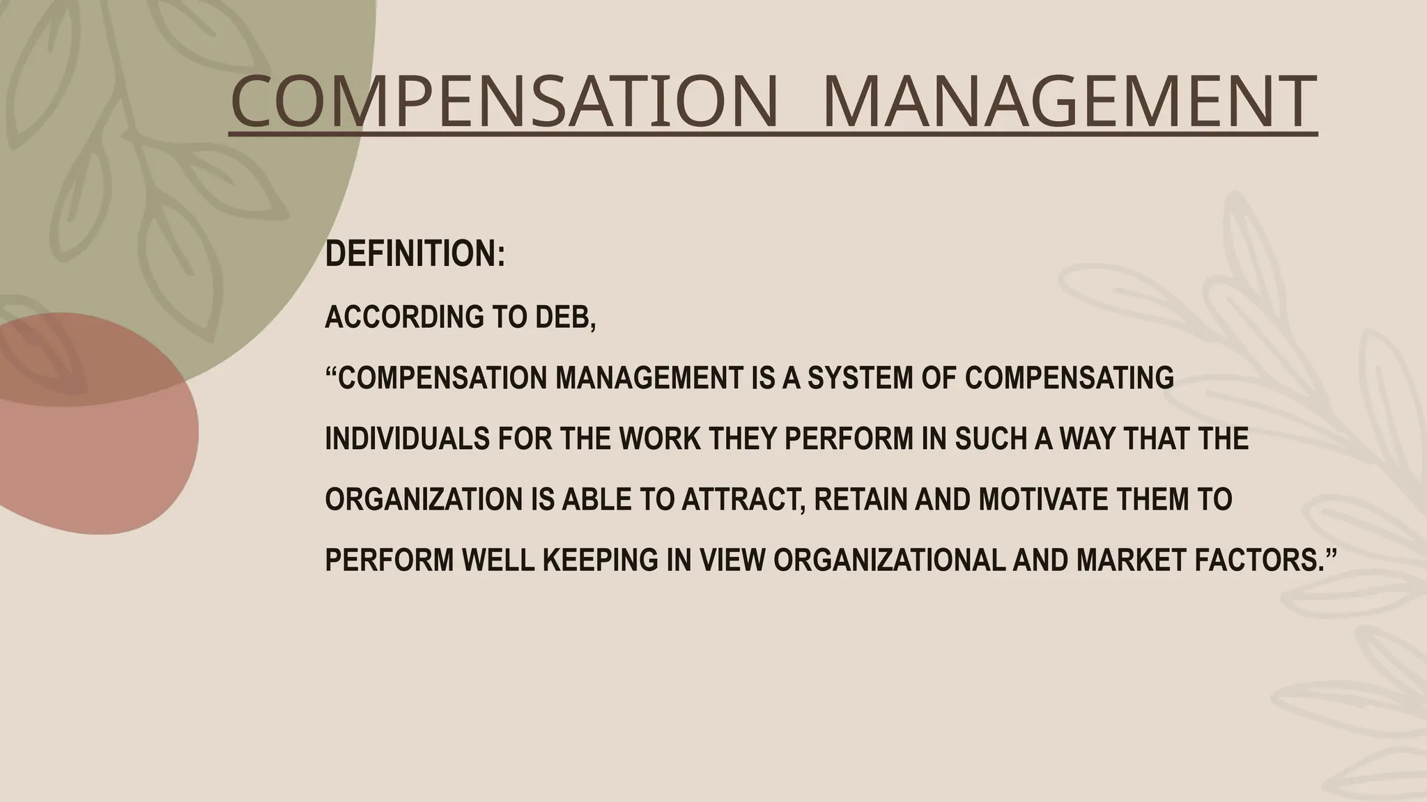 COMPENSATION MANAGEMENT
DEFINITION:
ACCORDING TO DEB,
“COMPENSATION MANAGEMENT IS A SYSTEM OF COMPENSATING
INDIVIDUALS FOR THE WORK THEY PERFORM IN SUCH A WAY THAT THE
ORGANIZATION IS ABLE TO ATTRACT, RETAIN AND MOTIVATE THEM TO
PERFORM WELL KEEPING IN VIEW ORGANIZATIONAL AND MARKET FACTORS.”
 