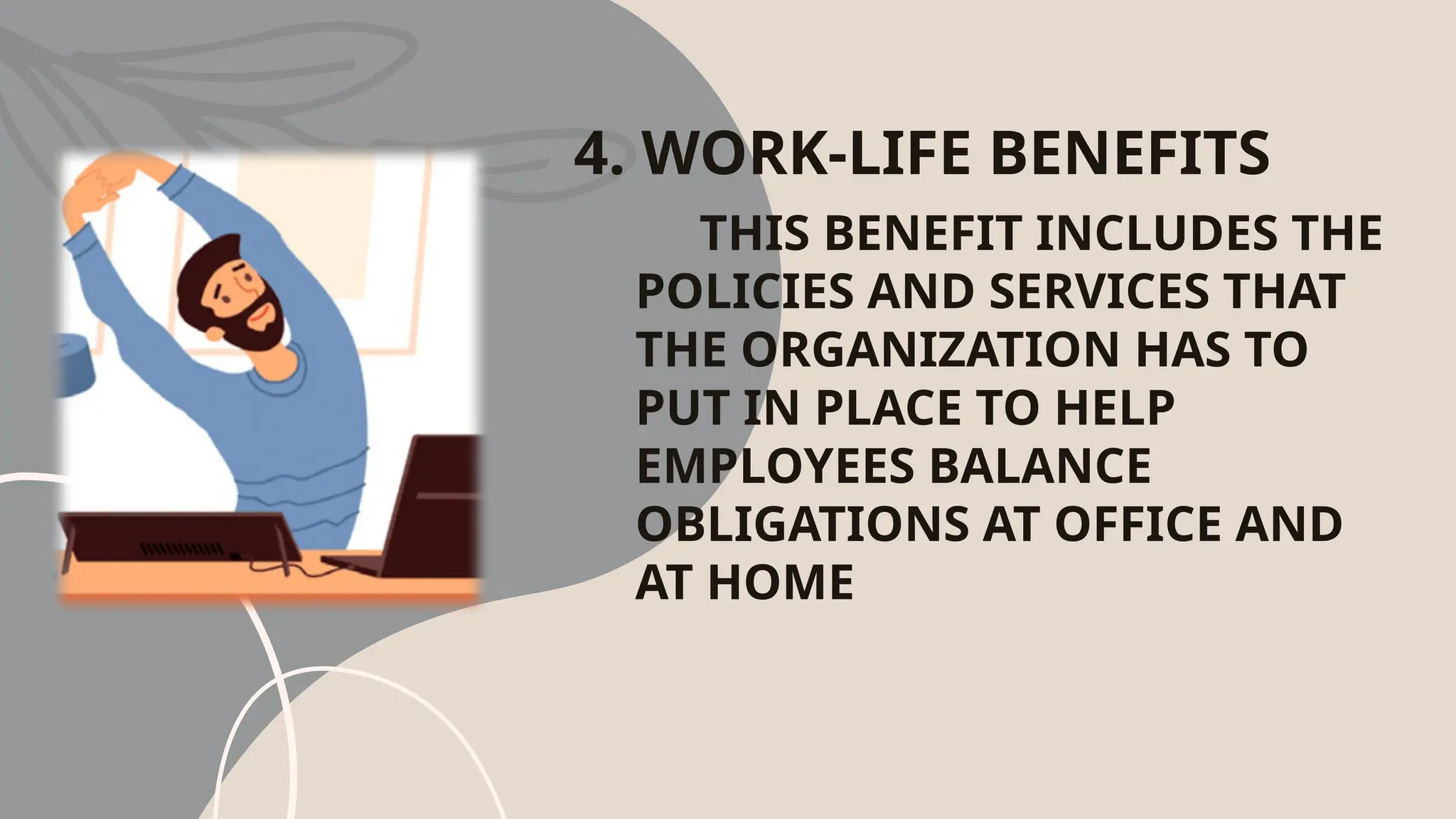 4. WORK-LIFE BENEFITS
THIS BENEFIT INCLUDES THE
POLICIES AND SERVICES THAT
THE ORGANIZATION HAS TO
PUT IN PLACE TO HELP
EMPLOYEES BALANCE
OBLIGATIONS AT OFFICE AND
AT HOME
 