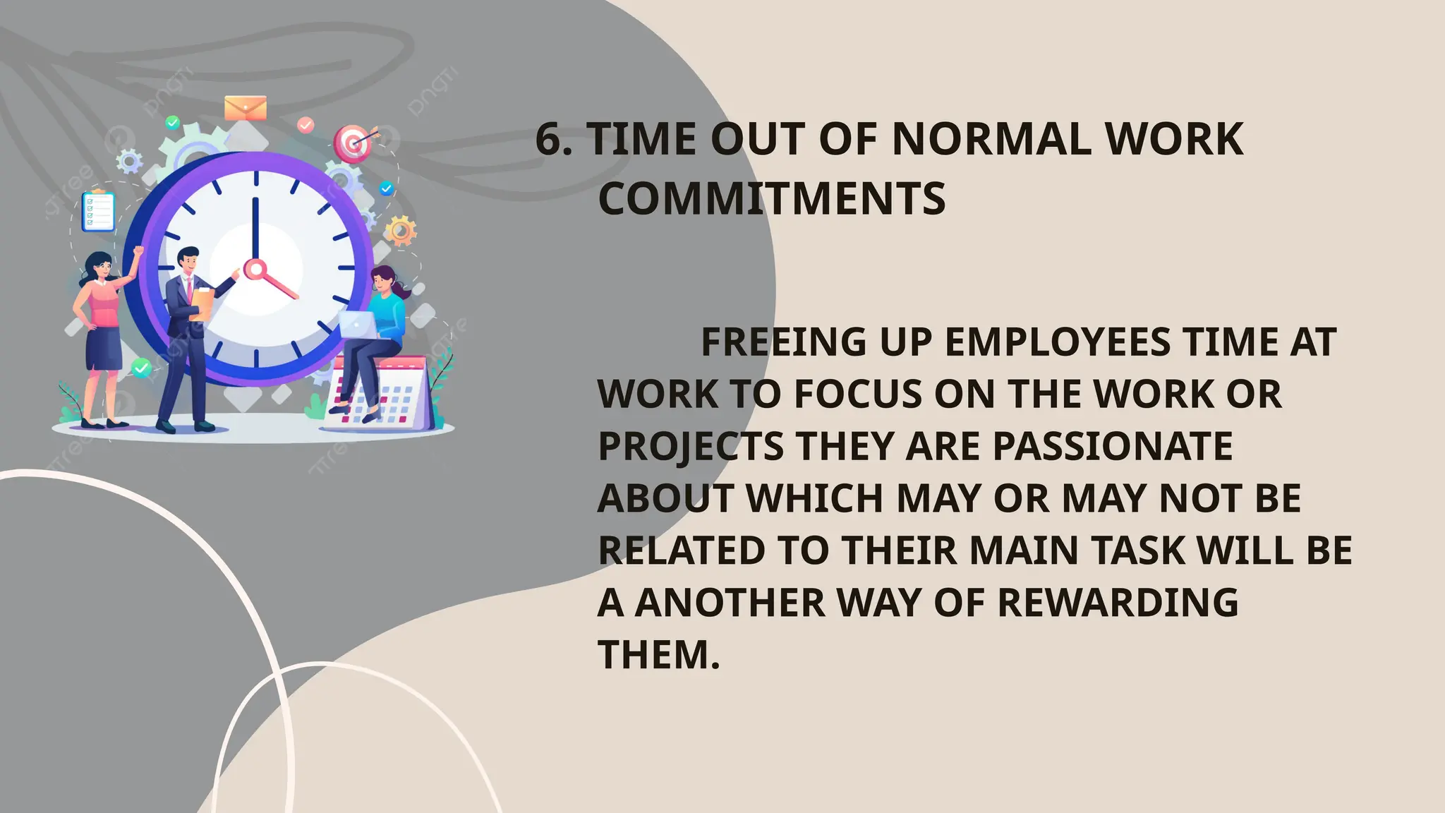 6. TIME OUT OF NORMAL WORK
COMMITMENTS
FREEING UP EMPLOYEES TIME AT
WORK TO FOCUS ON THE WORK OR
PROJECTS THEY ARE PASSIONATE
ABOUT WHICH MAY OR MAY NOT BE
RELATED TO THEIR MAIN TASK WILL BE
A ANOTHER WAY OF REWARDING
THEM.
 
