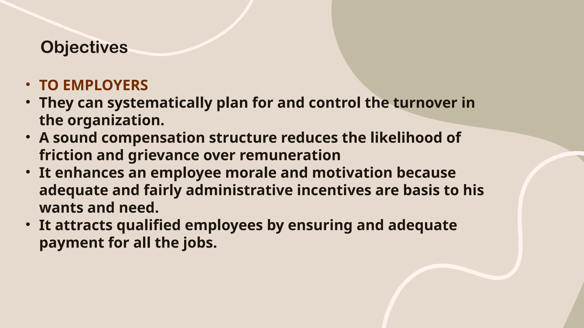 • TO EMPLOYERS
• They can systematically plan for and control the turnover in
the organization.
• A sound compensation structure reduces the likelihood of
friction and grievance over remuneration
• It enhances an employee morale and motivation because
adequate and fairly administrative incentives are basis to his
wants and need.
• It attracts qualified employees by ensuring and adequate
payment for all the jobs.
Objectives
 