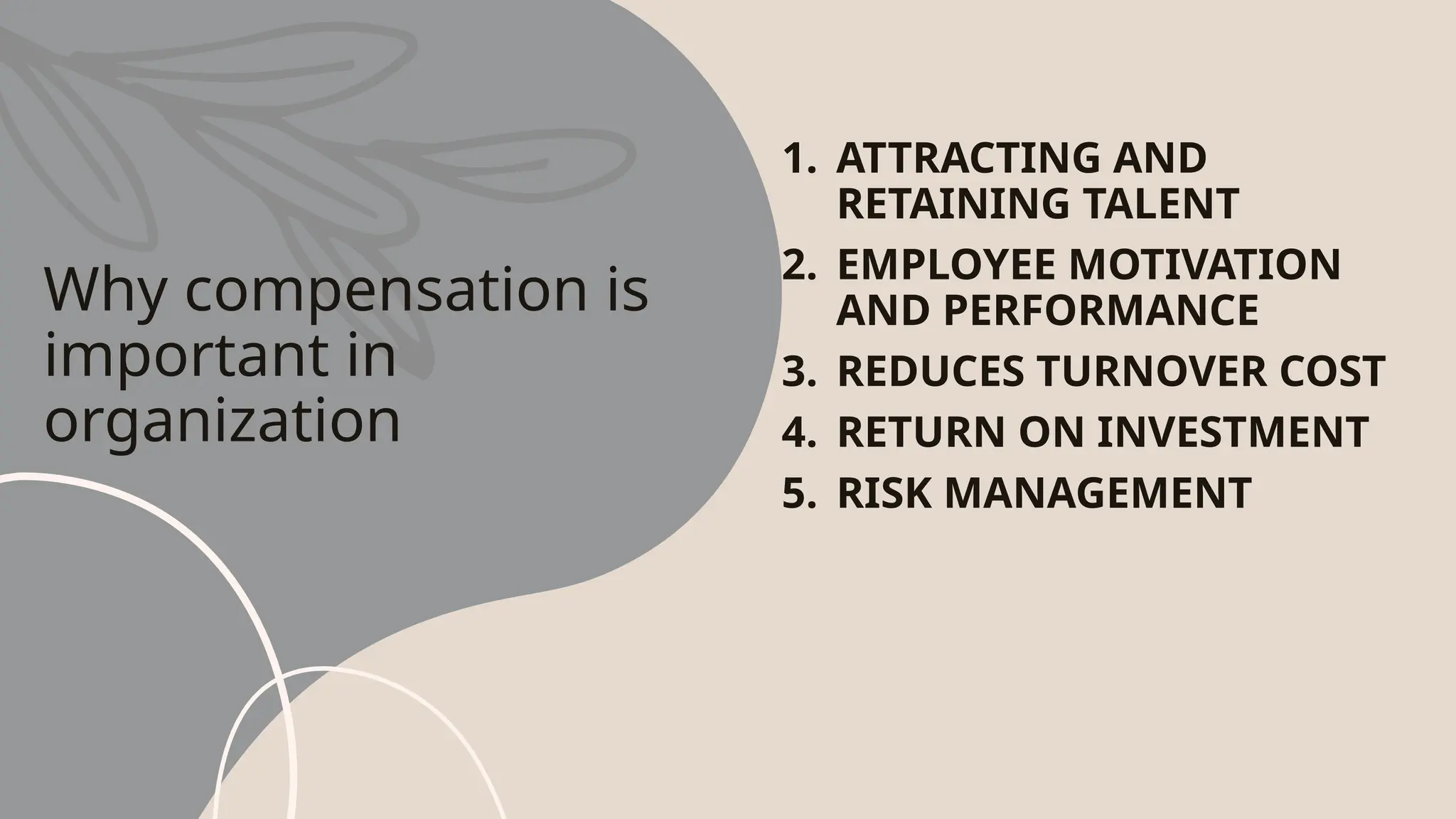 Why compensation is
important in
organization
1. ATTRACTING AND
RETAINING TALENT
2. EMPLOYEE MOTIVATION
AND PERFORMANCE
3. REDUCES TURNOVER COST
4. RETURN ON INVESTMENT
5. RISK MANAGEMENT
 