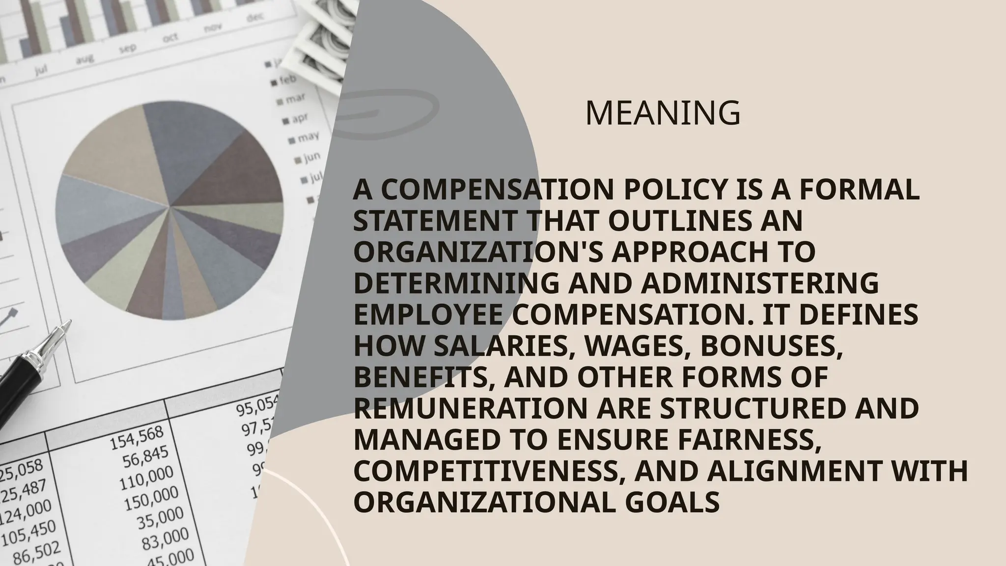 MEANING
A COMPENSATION POLICY IS A FORMAL
STATEMENT THAT OUTLINES AN
ORGANIZATION'S APPROACH TO
DETERMINING AND ADMINISTERING
EMPLOYEE COMPENSATION. IT DEFINES
HOW SALARIES, WAGES, BONUSES,
BENEFITS, AND OTHER FORMS OF
REMUNERATION ARE STRUCTURED AND
MANAGED TO ENSURE FAIRNESS,
COMPETITIVENESS, AND ALIGNMENT WITH
ORGANIZATIONAL GOALS
 
