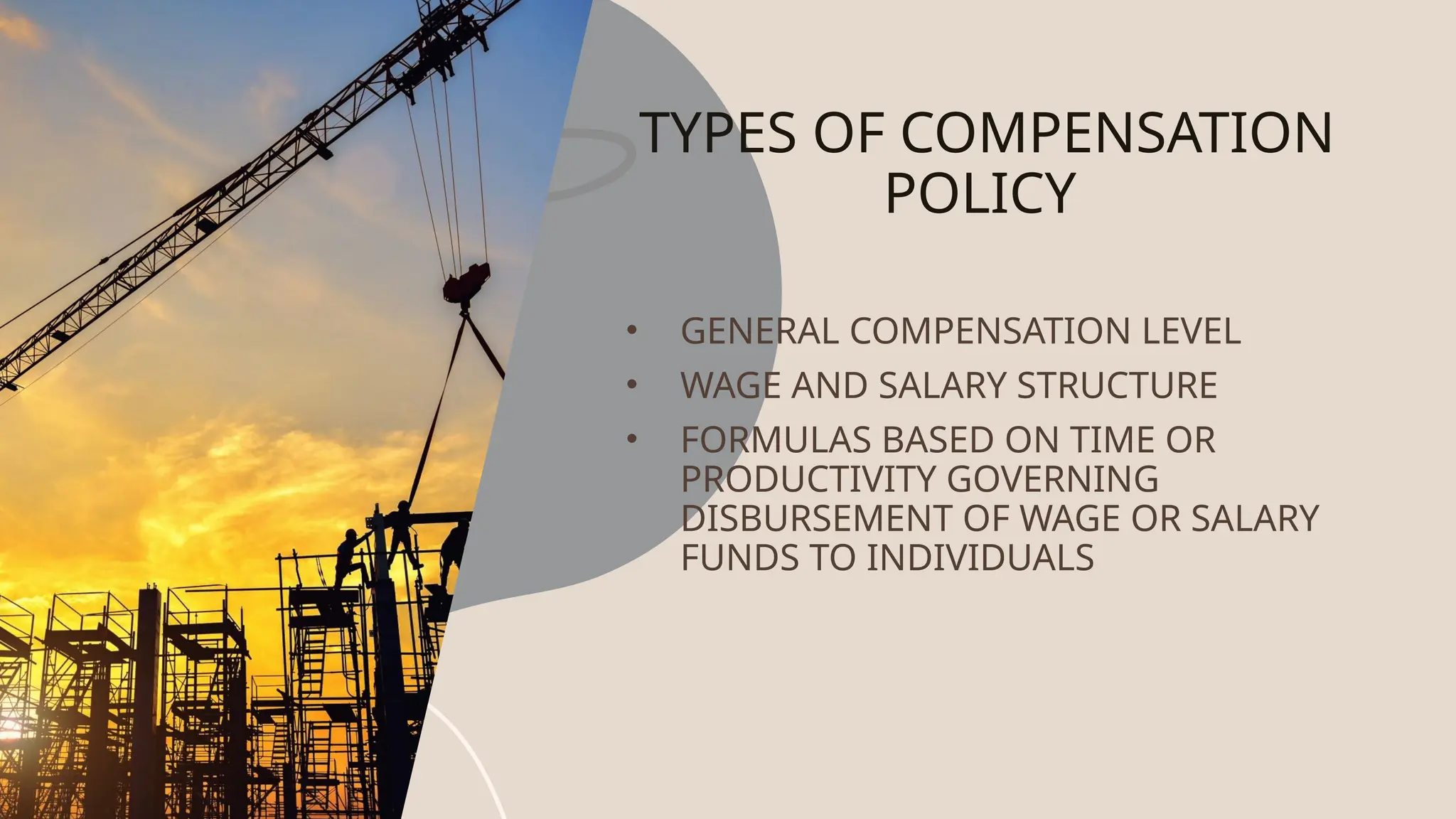 TYPES OF COMPENSATION
POLICY
• GENERAL COMPENSATION LEVEL
• WAGE AND SALARY STRUCTURE
• FORMULAS BASED ON TIME OR
PRODUCTIVITY GOVERNING
DISBURSEMENT OF WAGE OR SALARY
FUNDS TO INDIVIDUALS
 