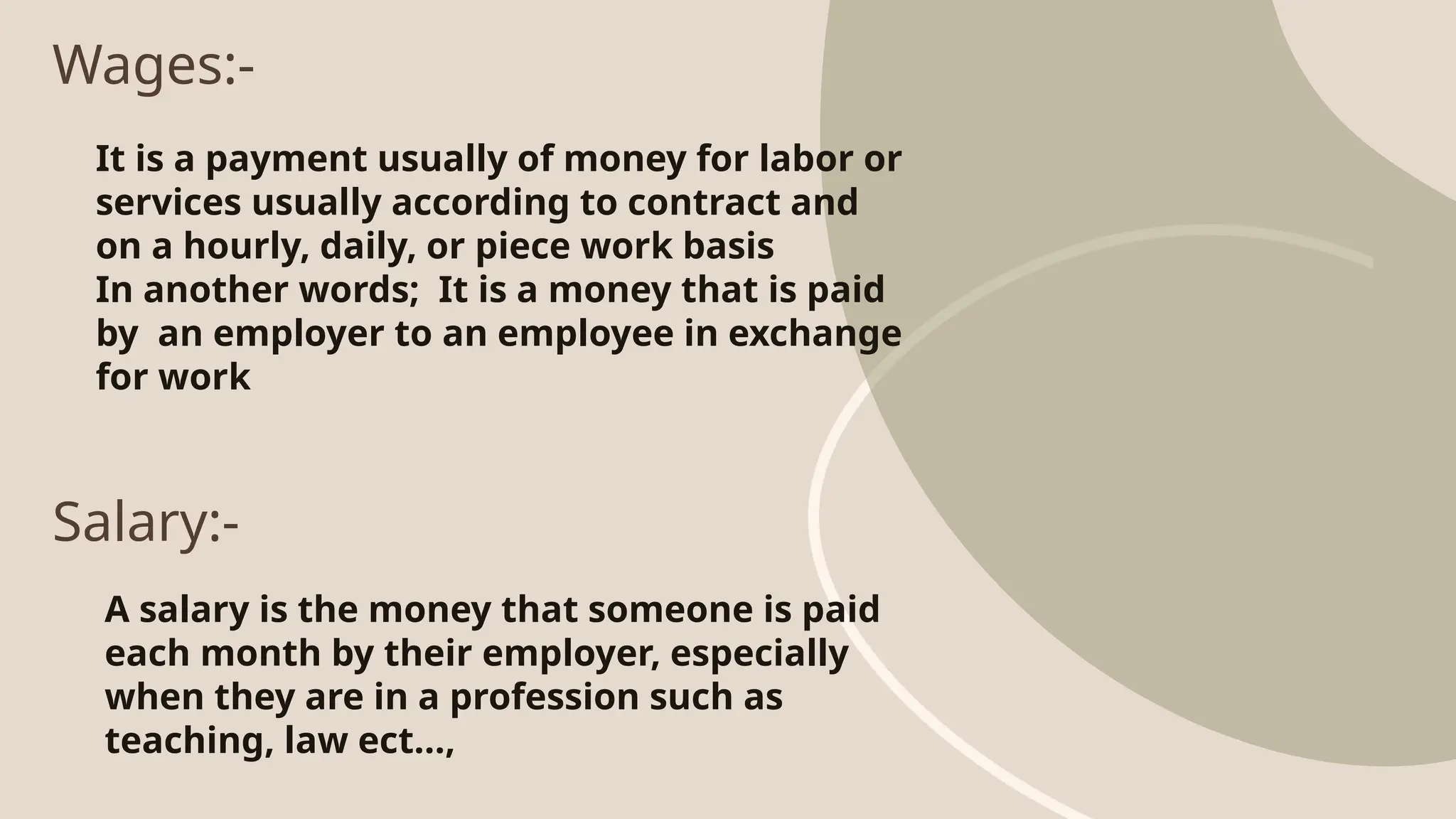 Wages:-
It is a payment usually of money for labor or
services usually according to contract and
on a hourly, daily, or piece work basis
In another words; It is a money that is paid
by an employer to an employee in exchange
for work
Salary:-
A salary is the money that someone is paid
each month by their employer, especially
when they are in a profession such as
teaching, law ect…,
 