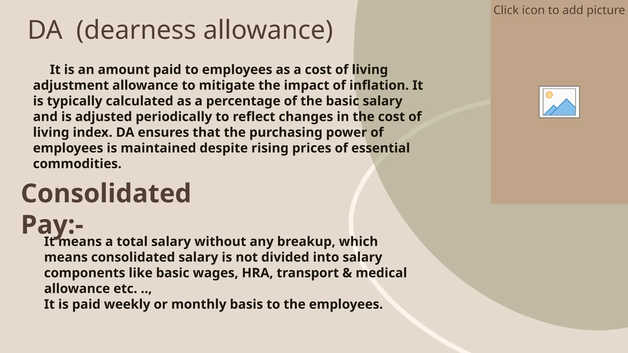 DA (dearness allowance)
Click icon to add picture
It is an amount paid to employees as a cost of living
adjustment allowance to mitigate the impact of inflation. It
is typically calculated as a percentage of the basic salary
and is adjusted periodically to reflect changes in the cost of
living index. DA ensures that the purchasing power of
employees is maintained despite rising prices of essential
commodities.
Consolidated
Pay:-
It means a total salary without any breakup, which
means consolidated salary is not divided into salary
components like basic wages, HRA, transport & medical
allowance etc. ..,
It is paid weekly or monthly basis to the employees.
 