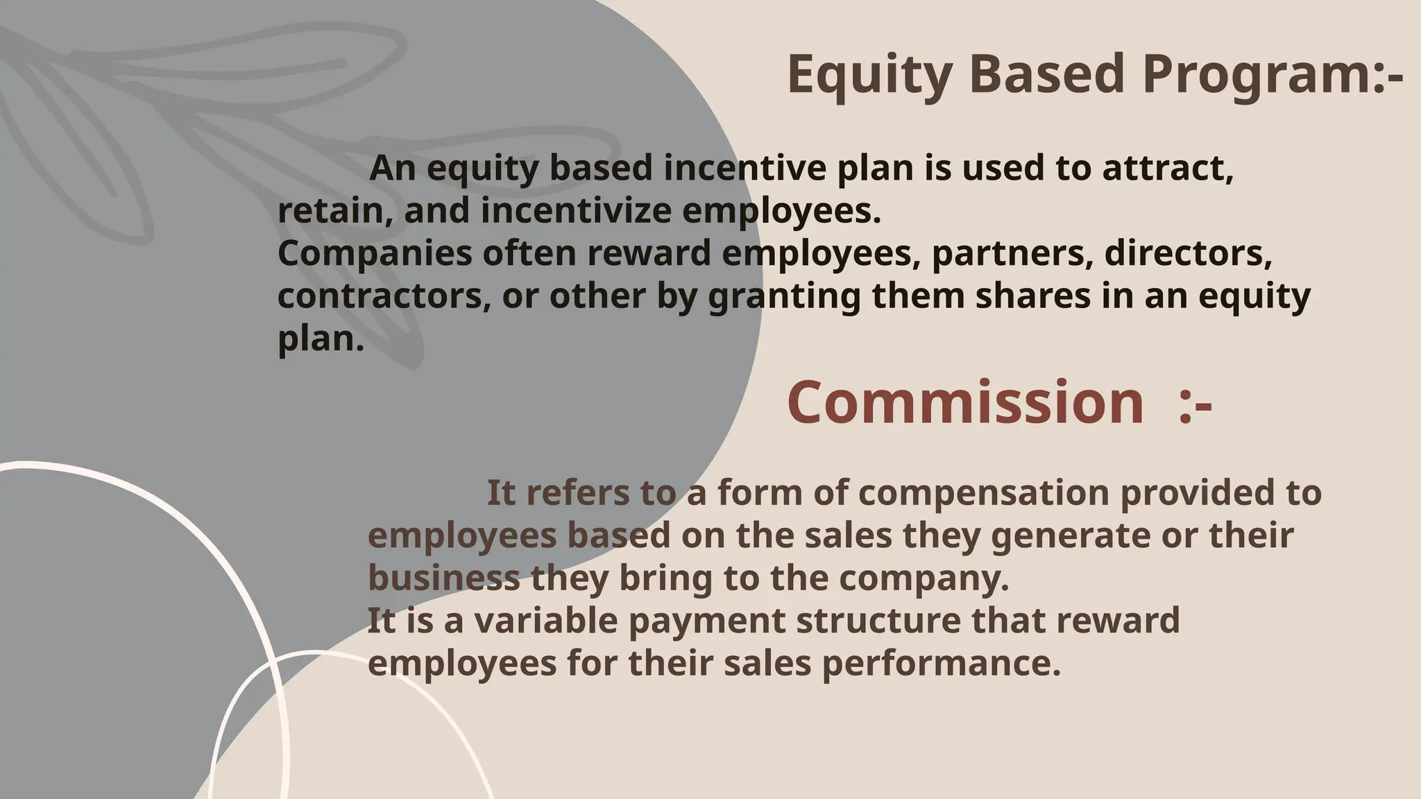 Equity Based Program:-
An equity based incentive plan is used to attract,
retain, and incentivize employees.
Companies often reward employees, partners, directors,
contractors, or other by granting them shares in an equity
plan.
Commission :-
It refers to a form of compensation provided to
employees based on the sales they generate or their
business they bring to the company.
It is a variable payment structure that reward
employees for their sales performance.
 