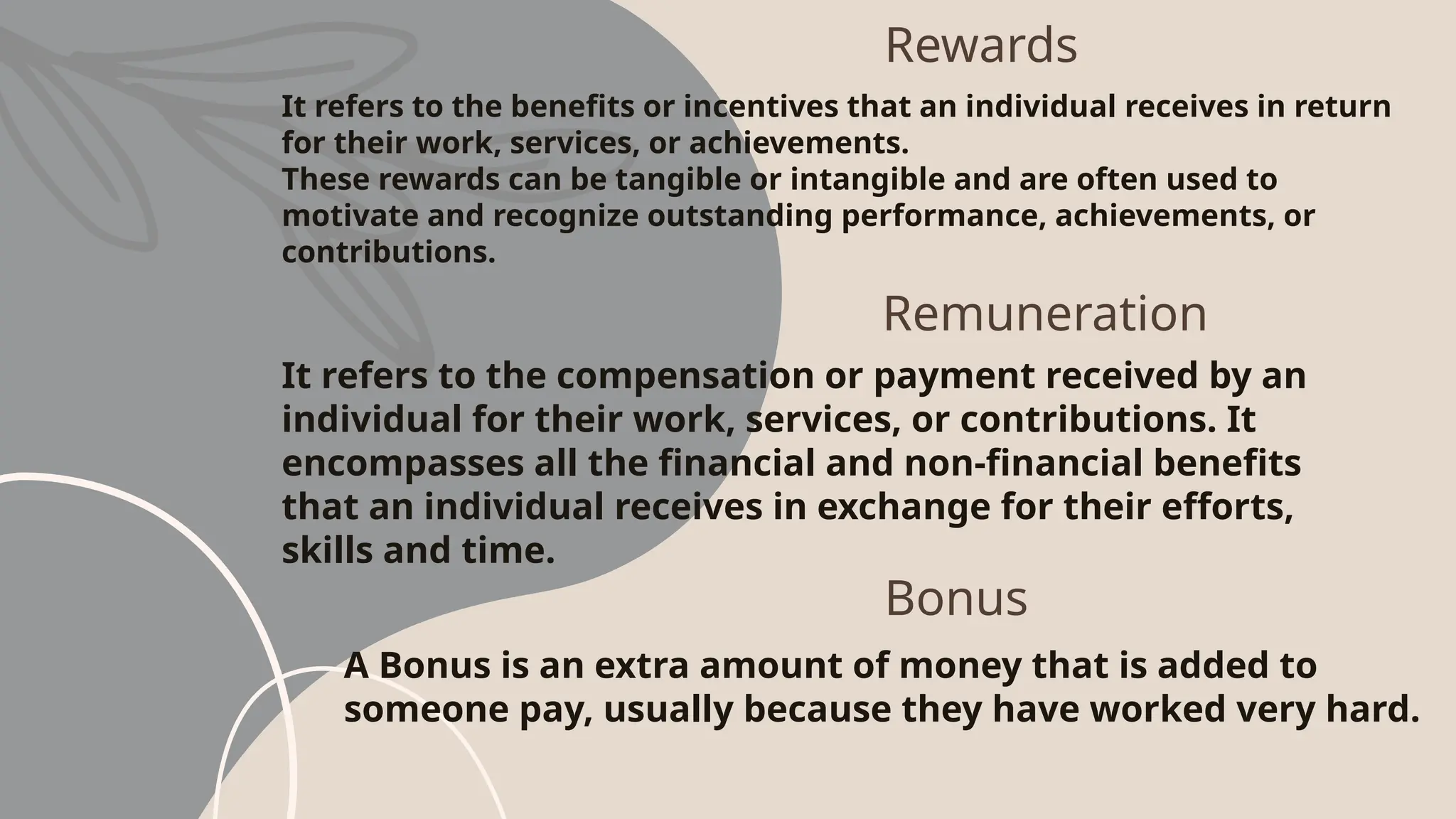 Rewards
It refers to the benefits or incentives that an individual receives in return
for their work, services, or achievements.
These rewards can be tangible or intangible and are often used to
motivate and recognize outstanding performance, achievements, or
contributions.
Remuneration
It refers to the compensation or payment received by an
individual for their work, services, or contributions. It
encompasses all the financial and non-financial benefits
that an individual receives in exchange for their efforts,
skills and time.
Bonus
A Bonus is an extra amount of money that is added to
someone pay, usually because they have worked very hard.
 