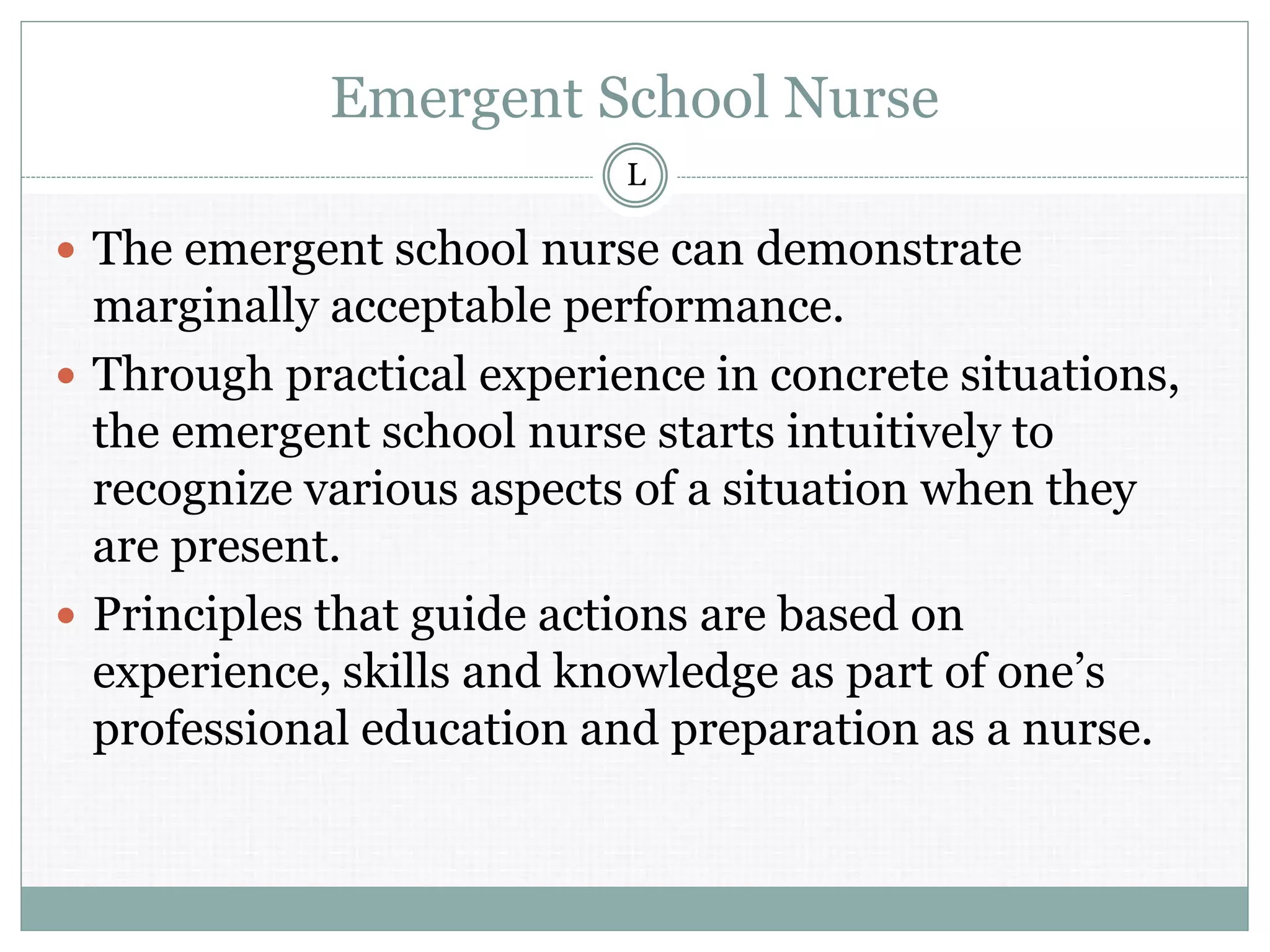 Emergent School Nurse
 The emergent school nurse can demonstrate
marginally acceptable performance.
 Through practical experience in concrete situations,
the emergent school nurse starts intuitively to
recognize various aspects of a situation when they
are present.
 Principles that guide actions are based on
experience, skills and knowledge as part of one’s
professional education and preparation as a nurse.
L
 