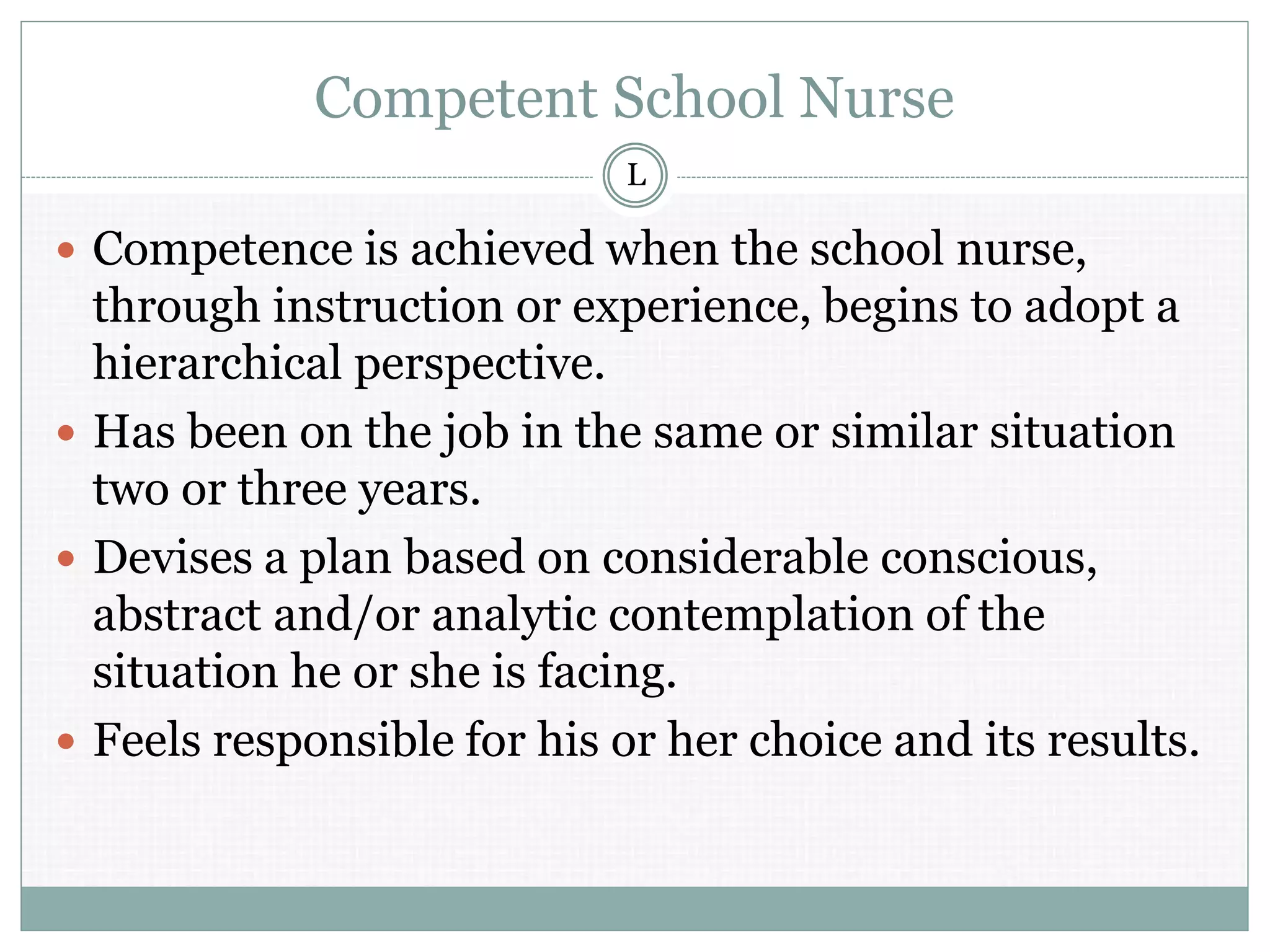 Competent School Nurse
 Competence is achieved when the school nurse,
through instruction or experience, begins to adopt a
hierarchical perspective.
 Has been on the job in the same or similar situation
two or three years.
 Devises a plan based on considerable conscious,
abstract and/or analytic contemplation of the
situation he or she is facing.
 Feels responsible for his or her choice and its results.
L
 