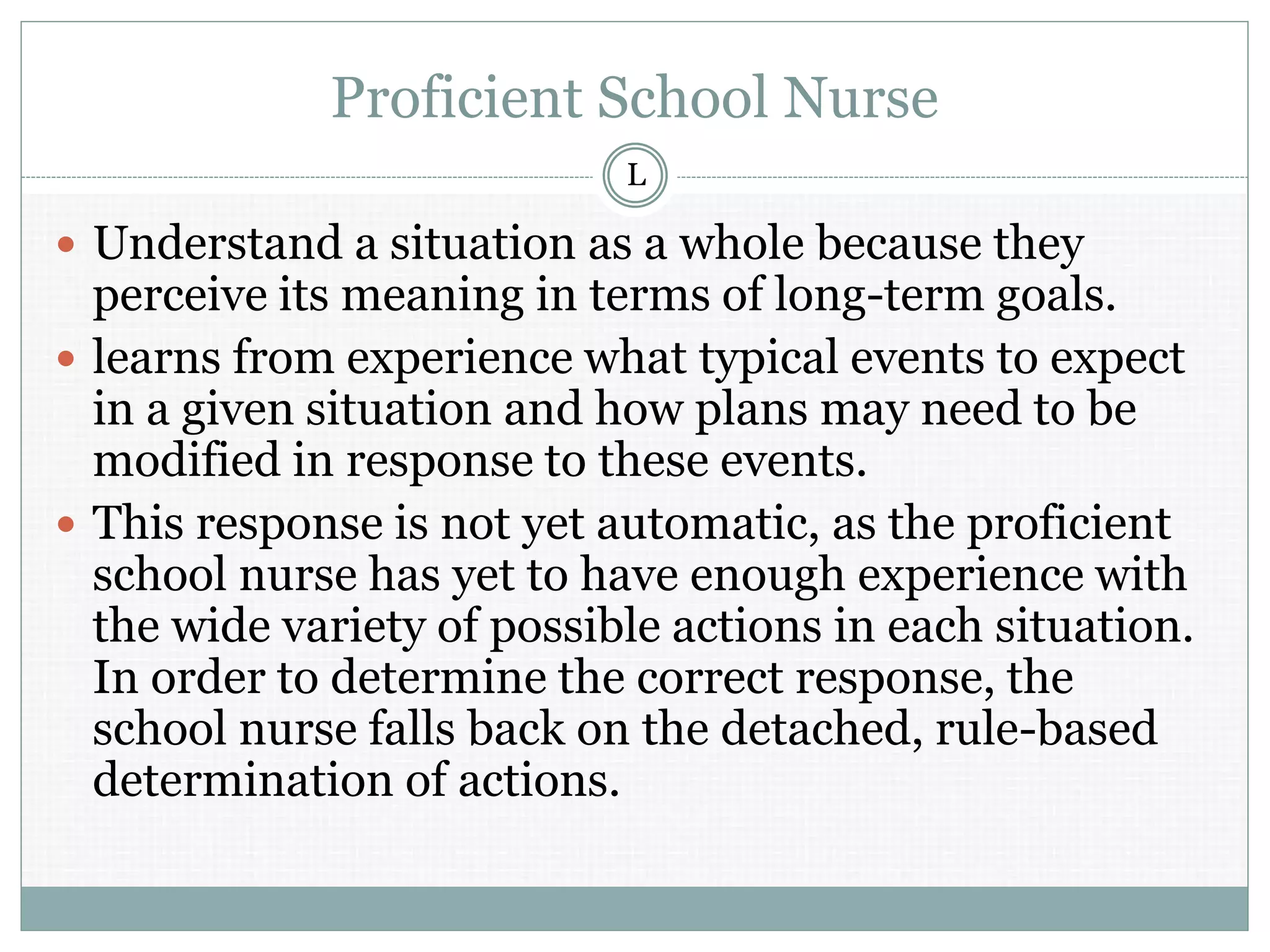 Proficient School Nurse
 Understand a situation as a whole because they
perceive its meaning in terms of long-term goals.
 learns from experience what typical events to expect
in a given situation and how plans may need to be
modified in response to these events.
 This response is not yet automatic, as the proficient
school nurse has yet to have enough experience with
the wide variety of possible actions in each situation.
In order to determine the correct response, the
school nurse falls back on the detached, rule-based
determination of actions.
L
 