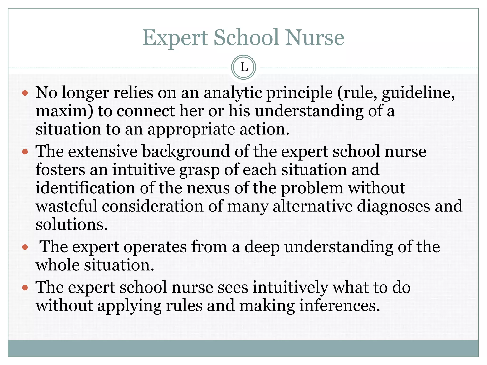 Expert School Nurse
 No longer relies on an analytic principle (rule, guideline,
maxim) to connect her or his understanding of a
situation to an appropriate action.
 The extensive background of the expert school nurse
fosters an intuitive grasp of each situation and
identification of the nexus of the problem without
wasteful consideration of many alternative diagnoses and
solutions.
 The expert operates from a deep understanding of the
whole situation.
 The expert school nurse sees intuitively what to do
without applying rules and making inferences.
L
 