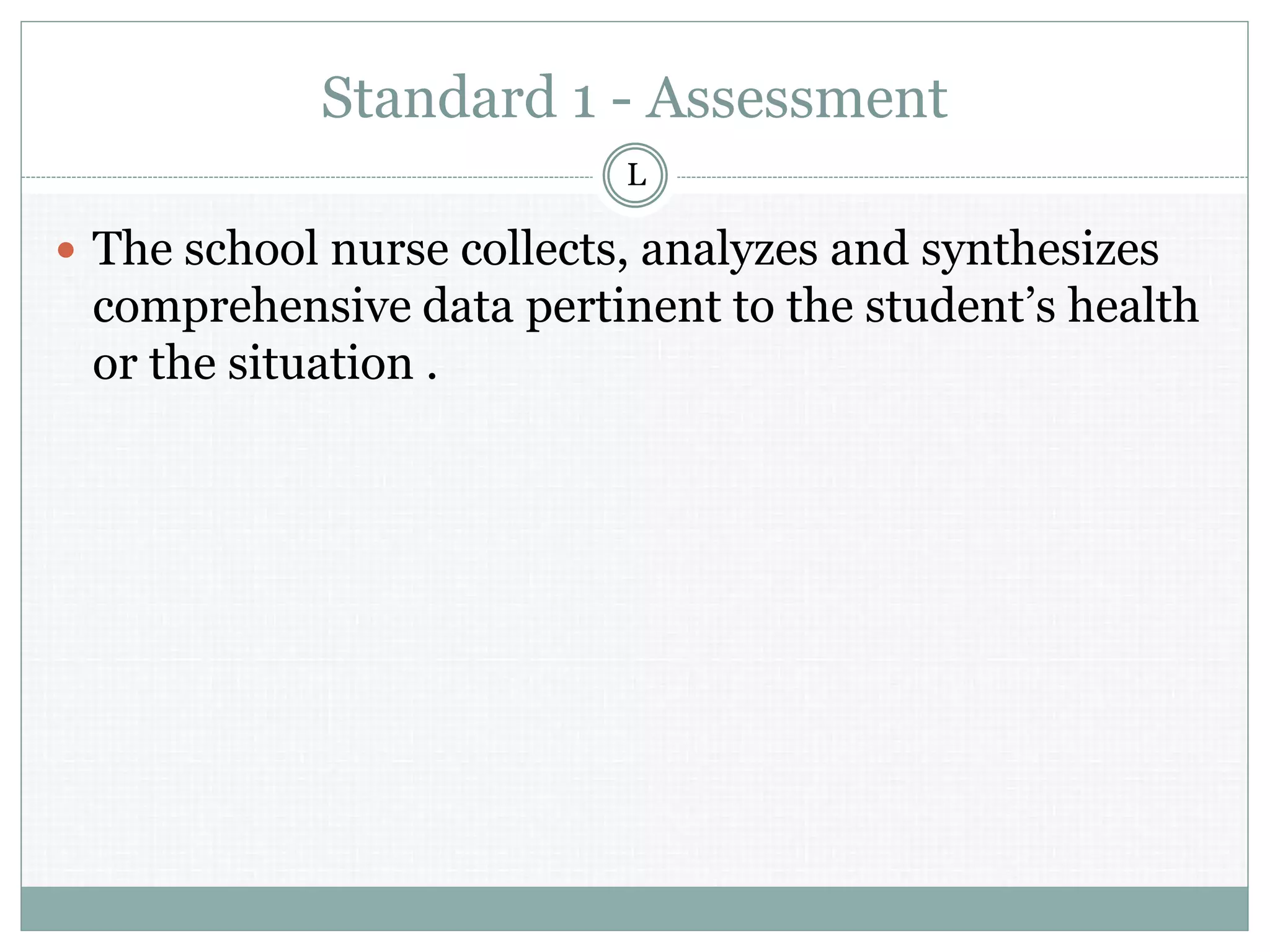 Standard 1 - Assessment
 The school nurse collects, analyzes and synthesizes
comprehensive data pertinent to the student’s health
or the situation .
L
 