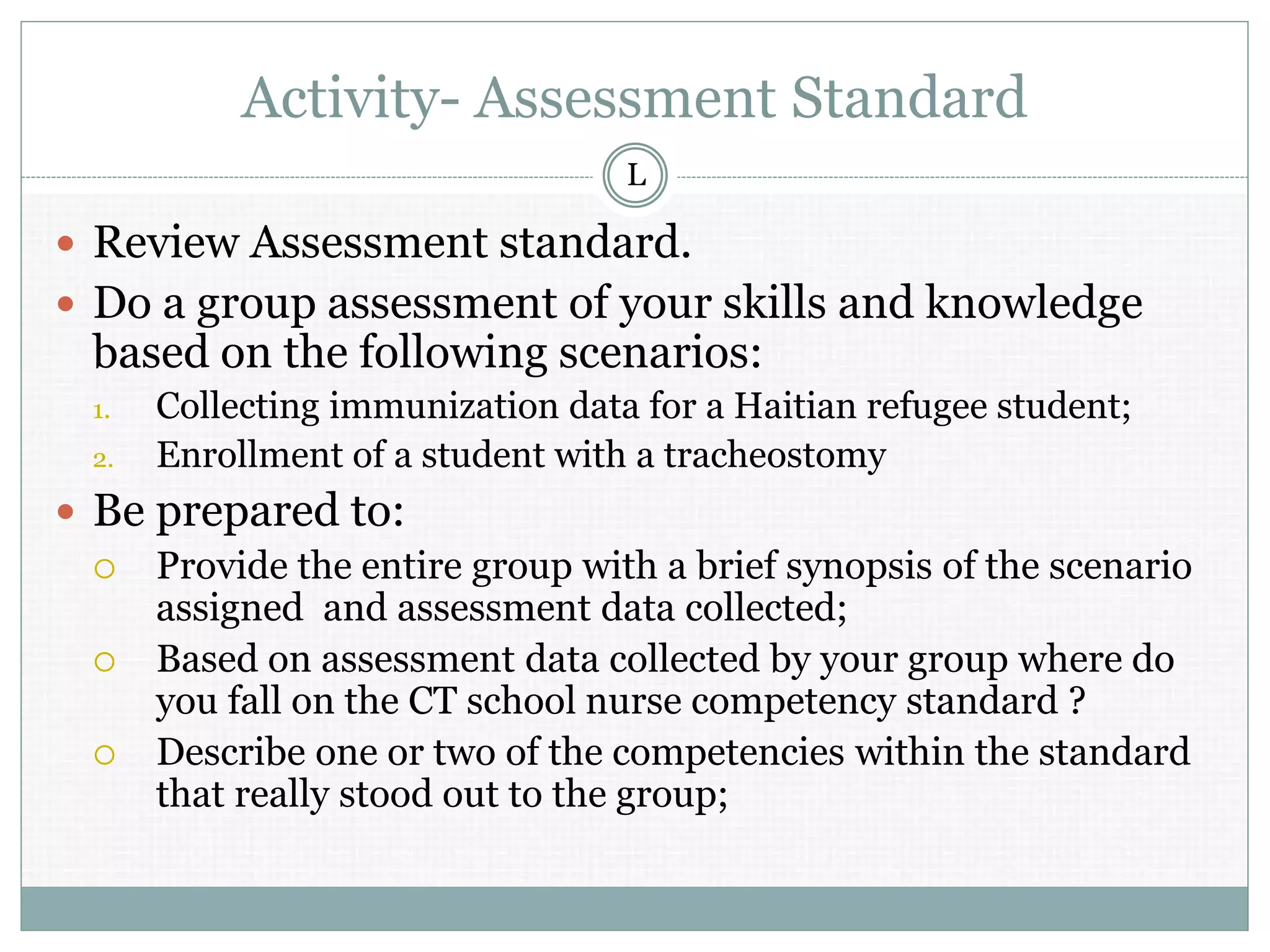Activity- Assessment Standard
 Review Assessment standard.
 Do a group assessment of your skills and knowledge
based on the following scenarios:
1. Collecting immunization data for a Haitian refugee student;
2. Enrollment of a student with a tracheostomy
 Be prepared to:
 Provide the entire group with a brief synopsis of the scenario
assigned and assessment data collected;
 Based on assessment data collected by your group where do
you fall on the CT school nurse competency standard ?
 Describe one or two of the competencies within the standard
that really stood out to the group;
L
 