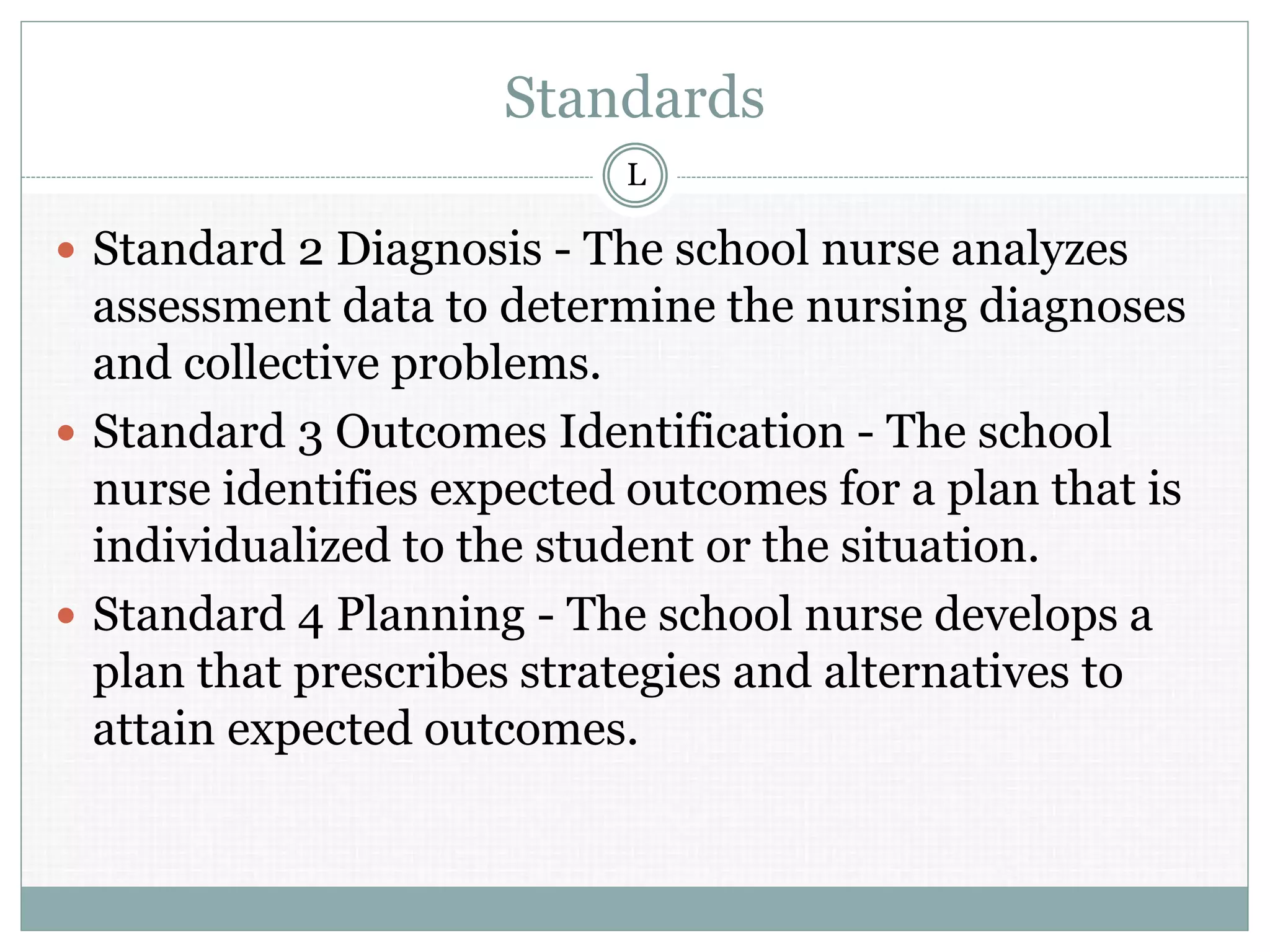 Standards
 Standard 2 Diagnosis - The school nurse analyzes
assessment data to determine the nursing diagnoses
and collective problems.
 Standard 3 Outcomes Identification - The school
nurse identifies expected outcomes for a plan that is
individualized to the student or the situation.
 Standard 4 Planning - The school nurse develops a
plan that prescribes strategies and alternatives to
attain expected outcomes.
L
 