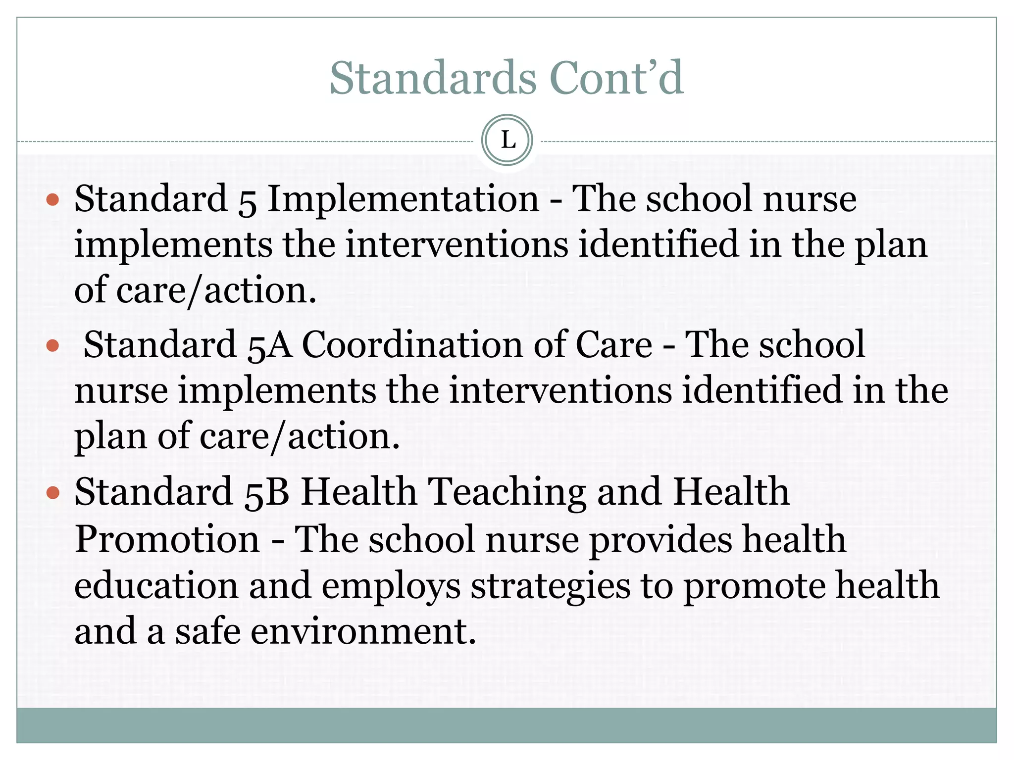 Standards Cont’d
 Standard 5 Implementation - The school nurse
implements the interventions identified in the plan
of care/action.
 Standard 5A Coordination of Care - The school
nurse implements the interventions identified in the
plan of care/action.
 Standard 5B Health Teaching and Health
Promotion - The school nurse provides health
education and employs strategies to promote health
and a safe environment.
L
 
