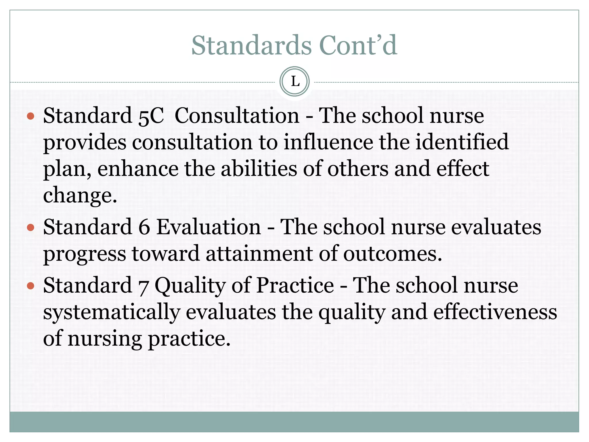 Standards Cont’d
 Standard 5C Consultation - The school nurse
provides consultation to influence the identified
plan, enhance the abilities of others and effect
change.
 Standard 6 Evaluation - The school nurse evaluates
progress toward attainment of outcomes.
 Standard 7 Quality of Practice - The school nurse
systematically evaluates the quality and effectiveness
of nursing practice.
L
 