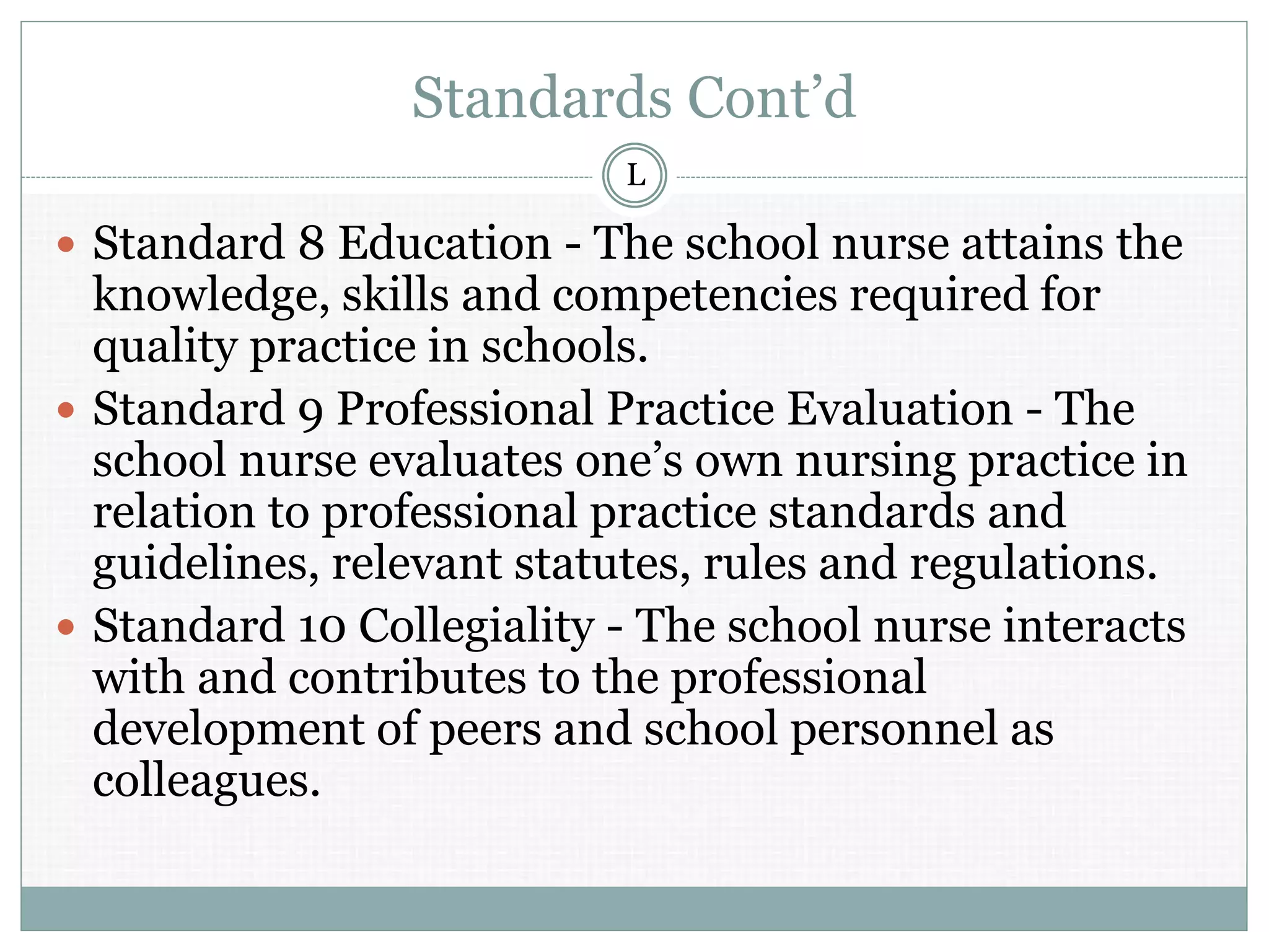 Standards Cont’d
 Standard 8 Education - The school nurse attains the
knowledge, skills and competencies required for
quality practice in schools.
 Standard 9 Professional Practice Evaluation - The
school nurse evaluates one’s own nursing practice in
relation to professional practice standards and
guidelines, relevant statutes, rules and regulations.
 Standard 10 Collegiality - The school nurse interacts
with and contributes to the professional
development of peers and school personnel as
colleagues.
L
 