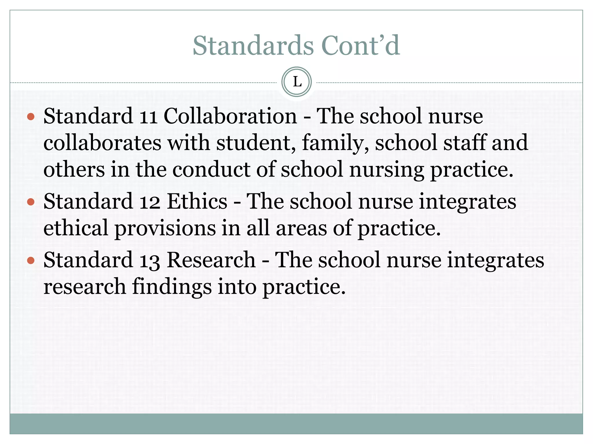 Standards Cont’d
 Standard 11 Collaboration - The school nurse
collaborates with student, family, school staff and
others in the conduct of school nursing practice.
 Standard 12 Ethics - The school nurse integrates
ethical provisions in all areas of practice.
 Standard 13 Research - The school nurse integrates
research findings into practice.
L
 