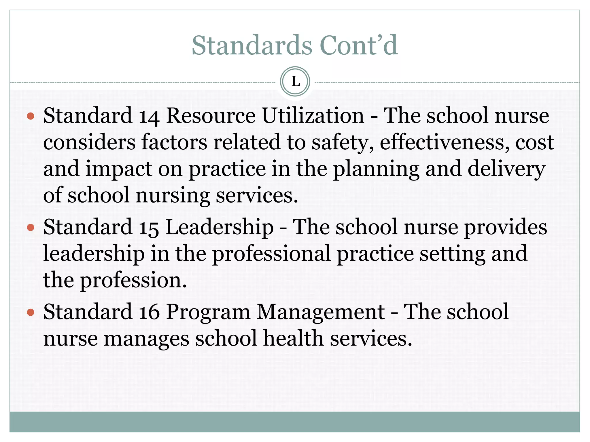 Standards Cont’d
 Standard 14 Resource Utilization - The school nurse
considers factors related to safety, effectiveness, cost
and impact on practice in the planning and delivery
of school nursing services.
 Standard 15 Leadership - The school nurse provides
leadership in the professional practice setting and
the profession.
 Standard 16 Program Management - The school
nurse manages school health services.
L
 