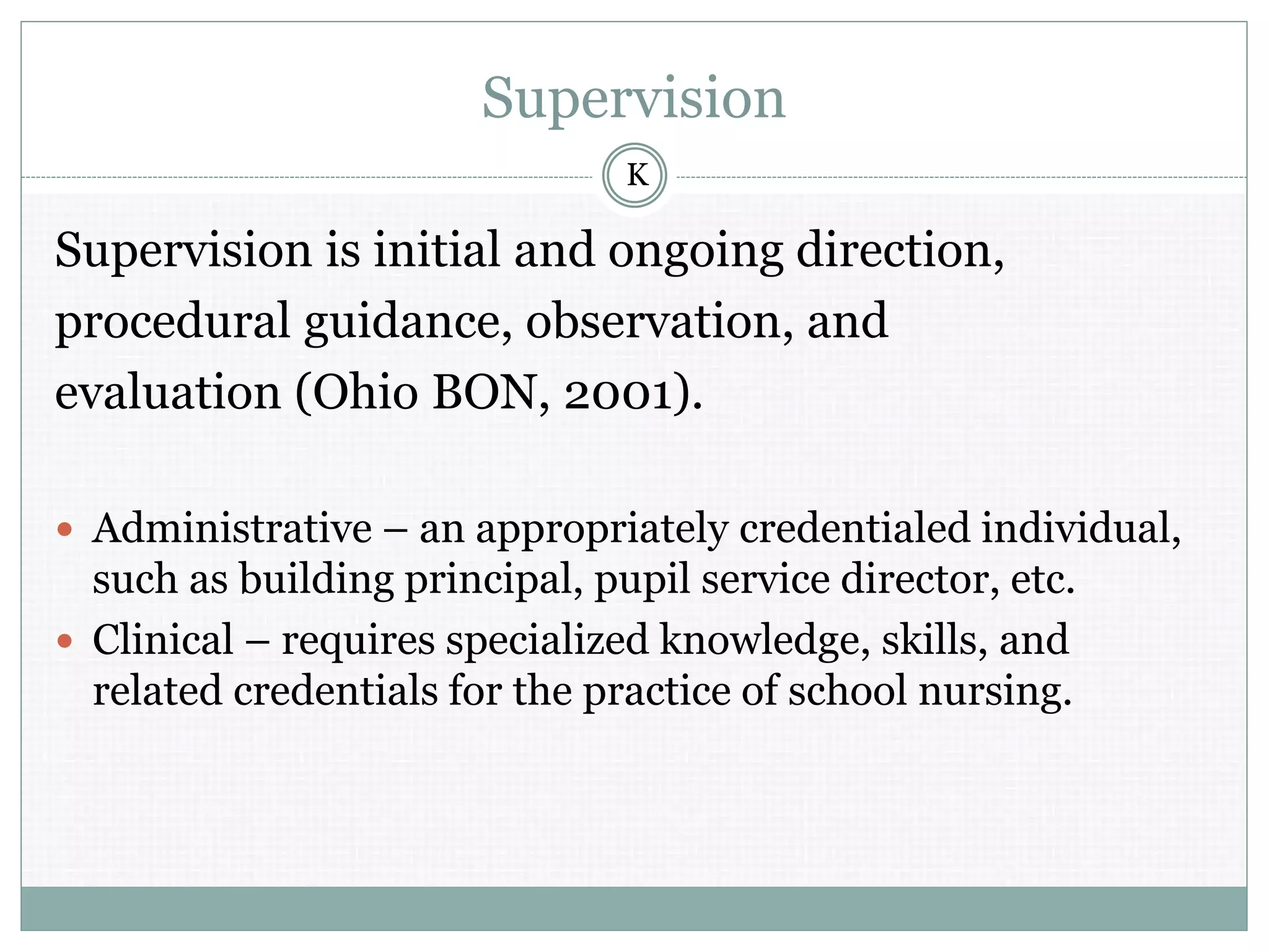 Supervision
Supervision is initial and ongoing direction,
procedural guidance, observation, and
evaluation (Ohio BON, 2001).
 Administrative – an appropriately credentialed individual,
such as building principal, pupil service director, etc.
 Clinical – requires specialized knowledge, skills, and
related credentials for the practice of school nursing.
K
 