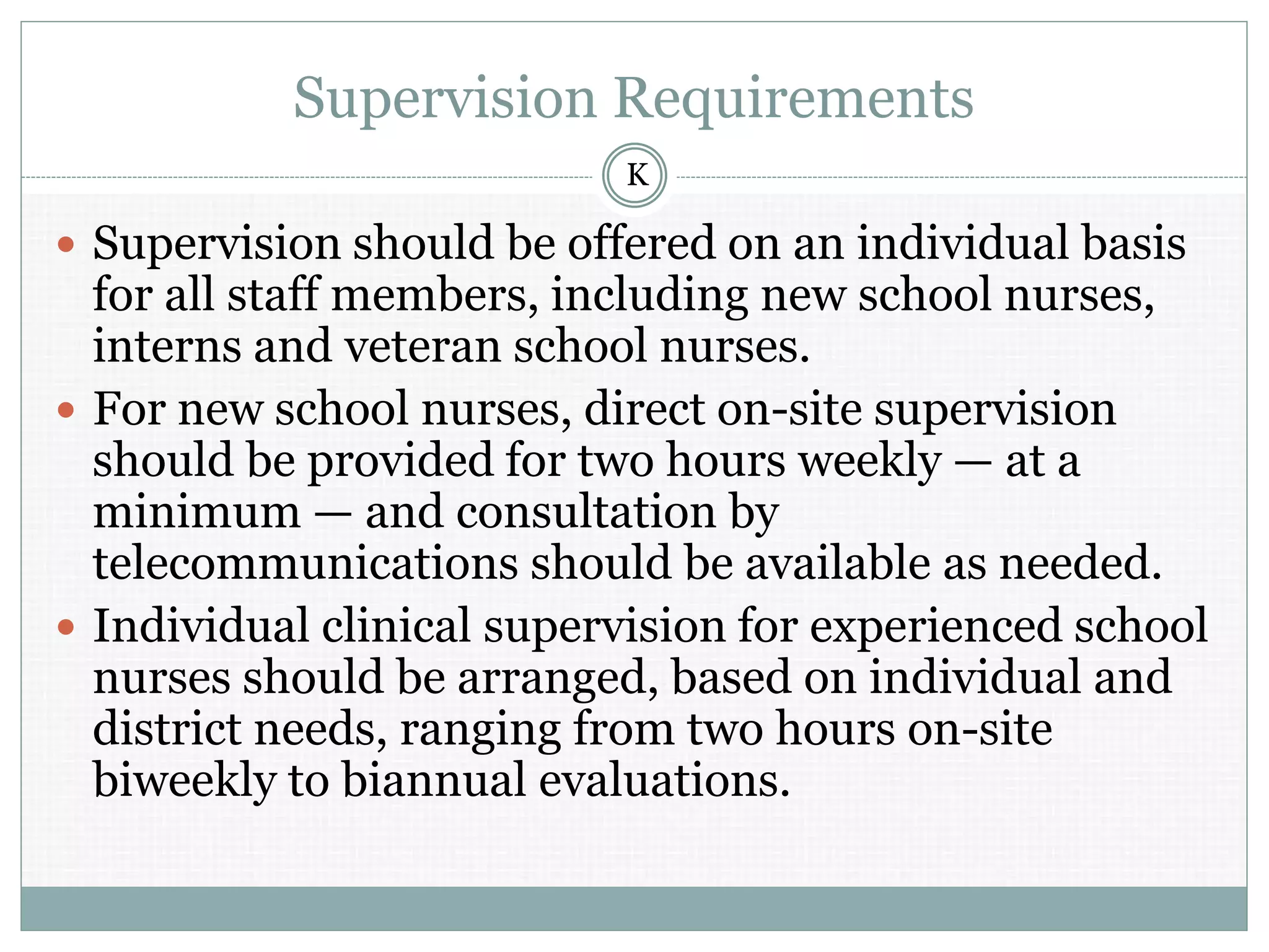 Supervision Requirements
 Supervision should be offered on an individual basis
for all staff members, including new school nurses,
interns and veteran school nurses.
 For new school nurses, direct on-site supervision
should be provided for two hours weekly — at a
minimum — and consultation by
telecommunications should be available as needed.
 Individual clinical supervision for experienced school
nurses should be arranged, based on individual and
district needs, ranging from two hours on-site
biweekly to biannual evaluations.
K
 