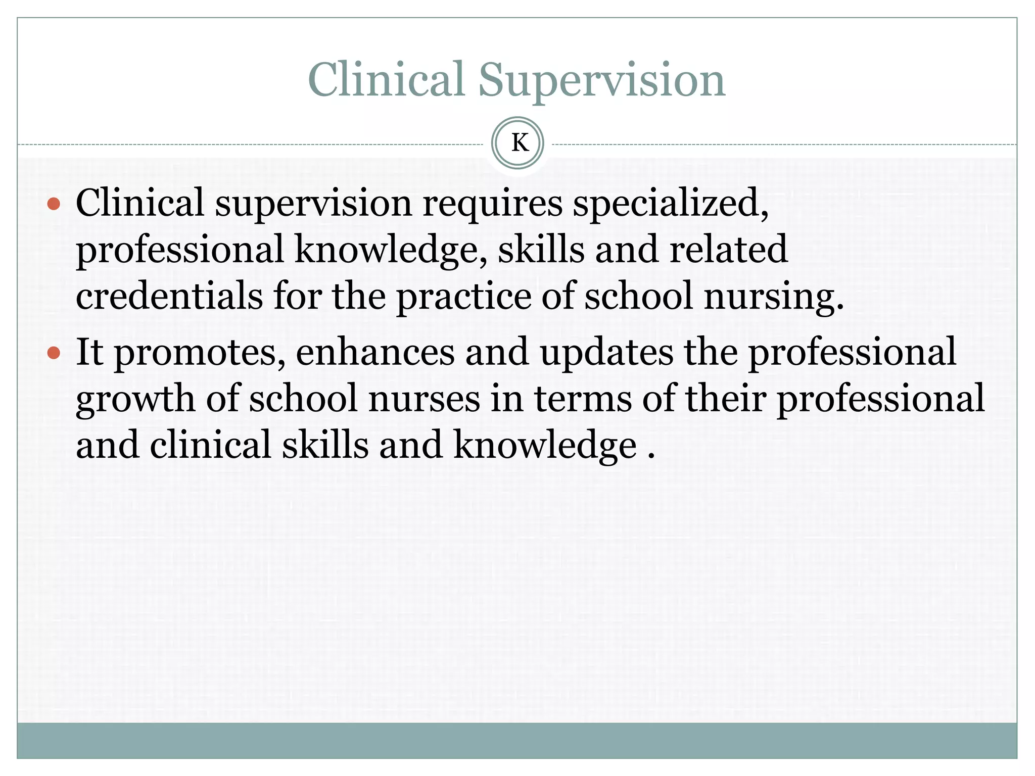 Clinical Supervision
 Clinical supervision requires specialized,
professional knowledge, skills and related
credentials for the practice of school nursing.
 It promotes, enhances and updates the professional
growth of school nurses in terms of their professional
and clinical skills and knowledge .
K
 