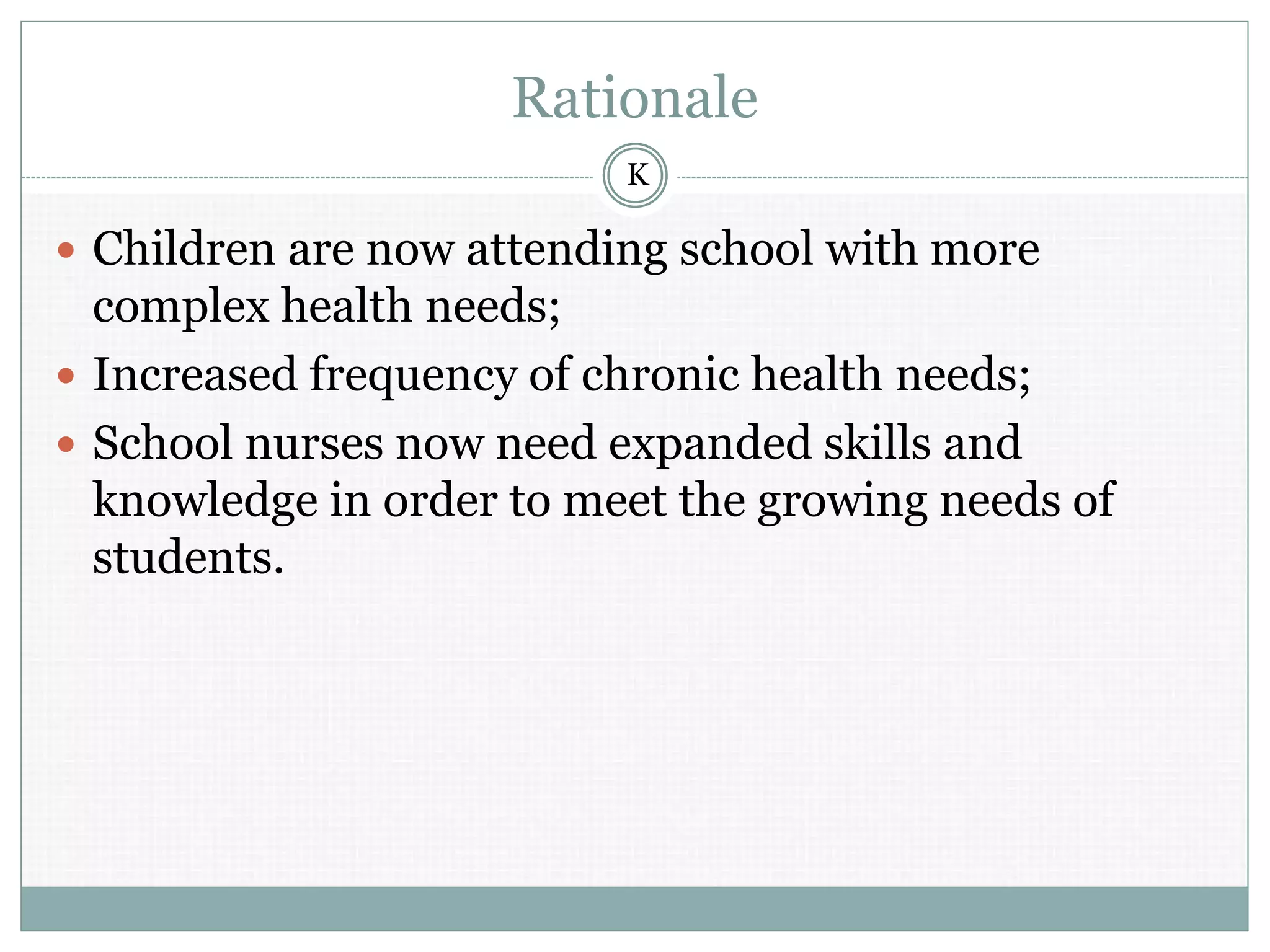 Rationale
 Children are now attending school with more
complex health needs;
 Increased frequency of chronic health needs;
 School nurses now need expanded skills and
knowledge in order to meet the growing needs of
students.
K
 