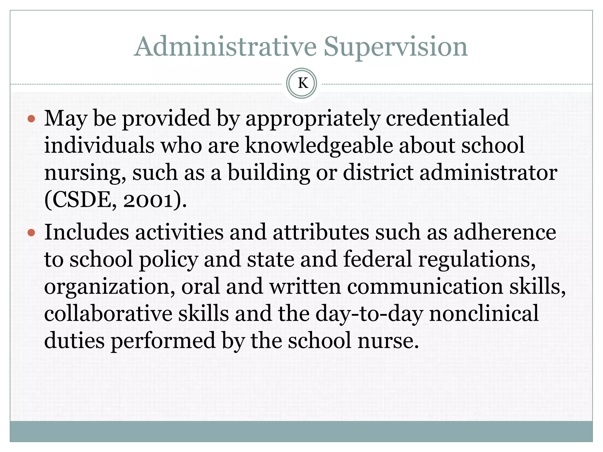 Administrative Supervision
 May be provided by appropriately credentialed
individuals who are knowledgeable about school
nursing, such as a building or district administrator
(CSDE, 2001).
 Includes activities and attributes such as adherence
to school policy and state and federal regulations,
organization, oral and written communication skills,
collaborative skills and the day-to-day nonclinical
duties performed by the school nurse.
K
 