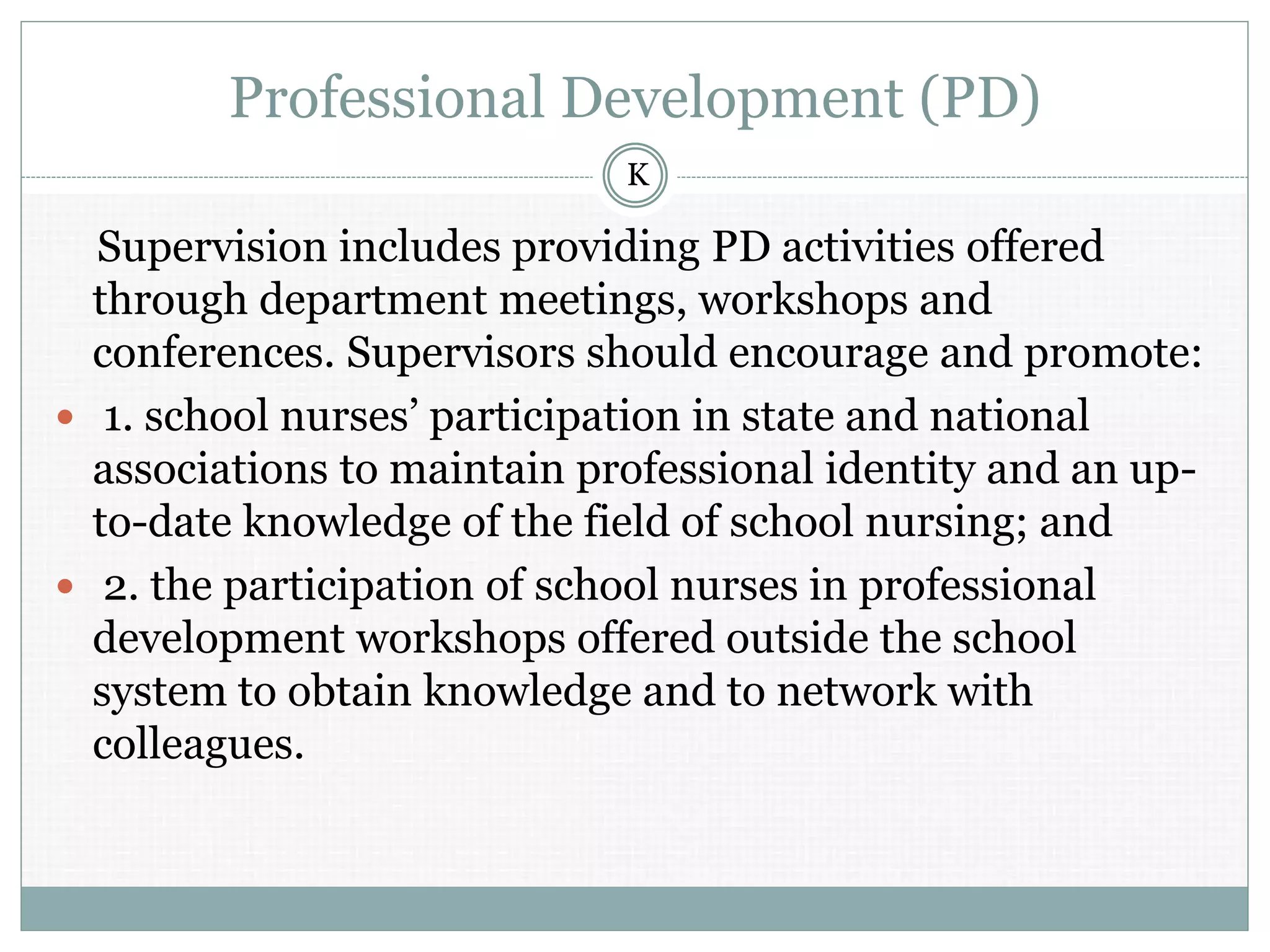 Professional Development (PD)
Supervision includes providing PD activities offered
through department meetings, workshops and
conferences. Supervisors should encourage and promote:
 1. school nurses’ participation in state and national
associations to maintain professional identity and an up-
to-date knowledge of the field of school nursing; and
 2. the participation of school nurses in professional
development workshops offered outside the school
system to obtain knowledge and to network with
colleagues.
K
 