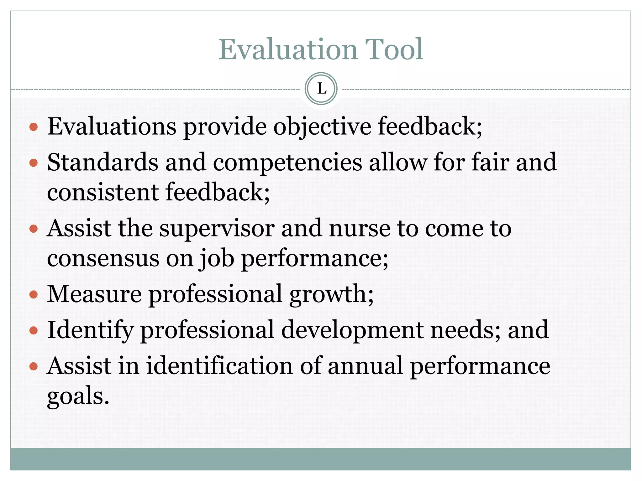 Evaluation Tool
 Evaluations provide objective feedback;
 Standards and competencies allow for fair and
consistent feedback;
 Assist the supervisor and nurse to come to
consensus on job performance;
 Measure professional growth;
 Identify professional development needs; and
 Assist in identification of annual performance
goals.
L
 