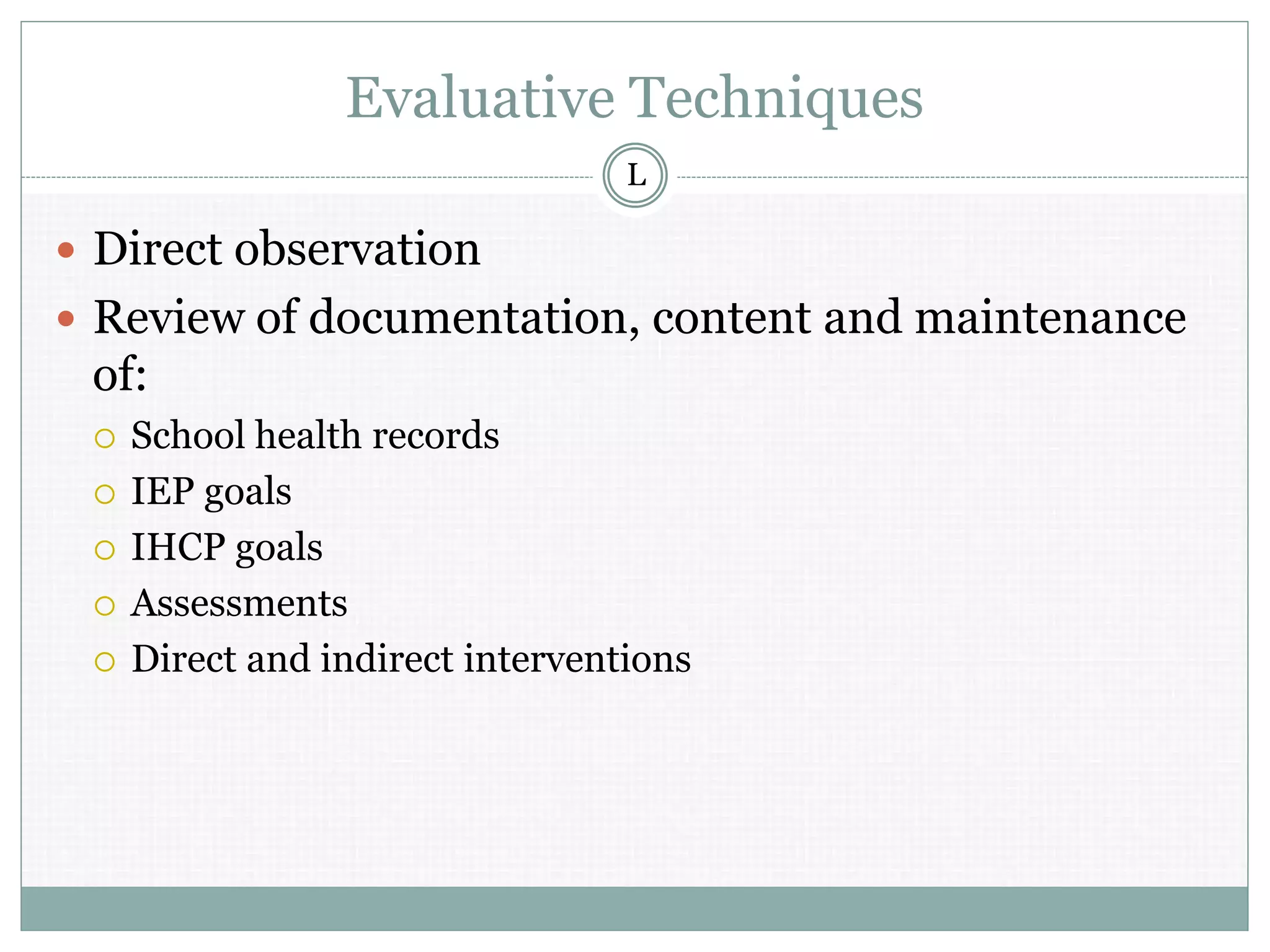 Evaluative Techniques
 Direct observation
 Review of documentation, content and maintenance
of:
 School health records
 IEP goals
 IHCP goals
 Assessments
 Direct and indirect interventions
L
 