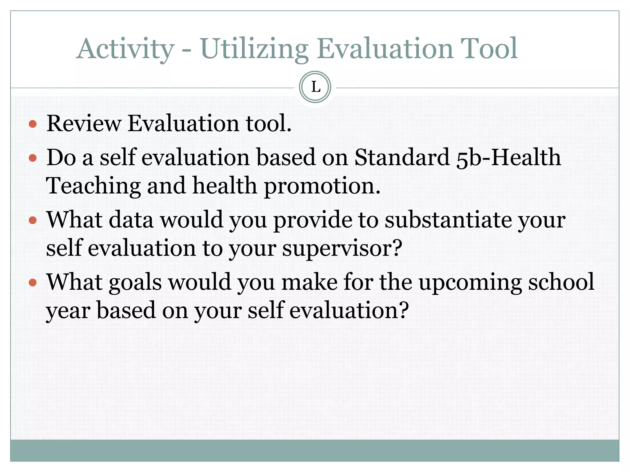 Activity - Utilizing Evaluation Tool
 Review Evaluation tool.
 Do a self evaluation based on Standard 5b-Health
Teaching and health promotion.
 What data would you provide to substantiate your
self evaluation to your supervisor?
 What goals would you make for the upcoming school
year based on your self evaluation?
L
 