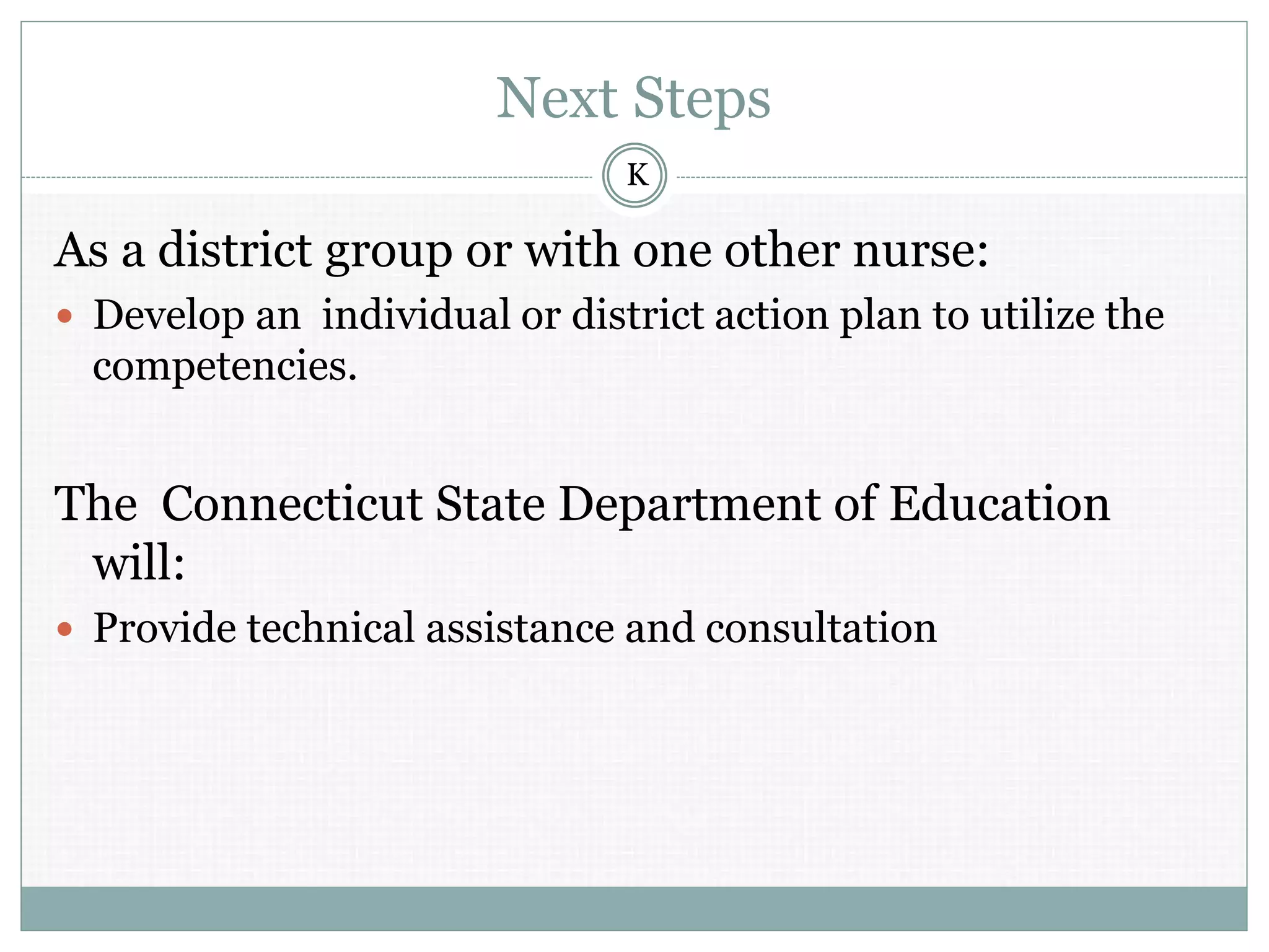 Next Steps
As a district group or with one other nurse:
 Develop an individual or district action plan to utilize the
competencies.
The Connecticut State Department of Education
will:
 Provide technical assistance and consultation
K
 