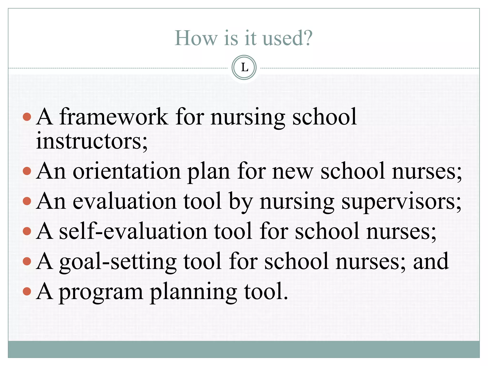 How is it used?
A framework for nursing school
instructors;
An orientation plan for new school nurses;
An evaluation tool by nursing supervisors;
A self-evaluation tool for school nurses;
A goal-setting tool for school nurses; and
A program planning tool.
L
 