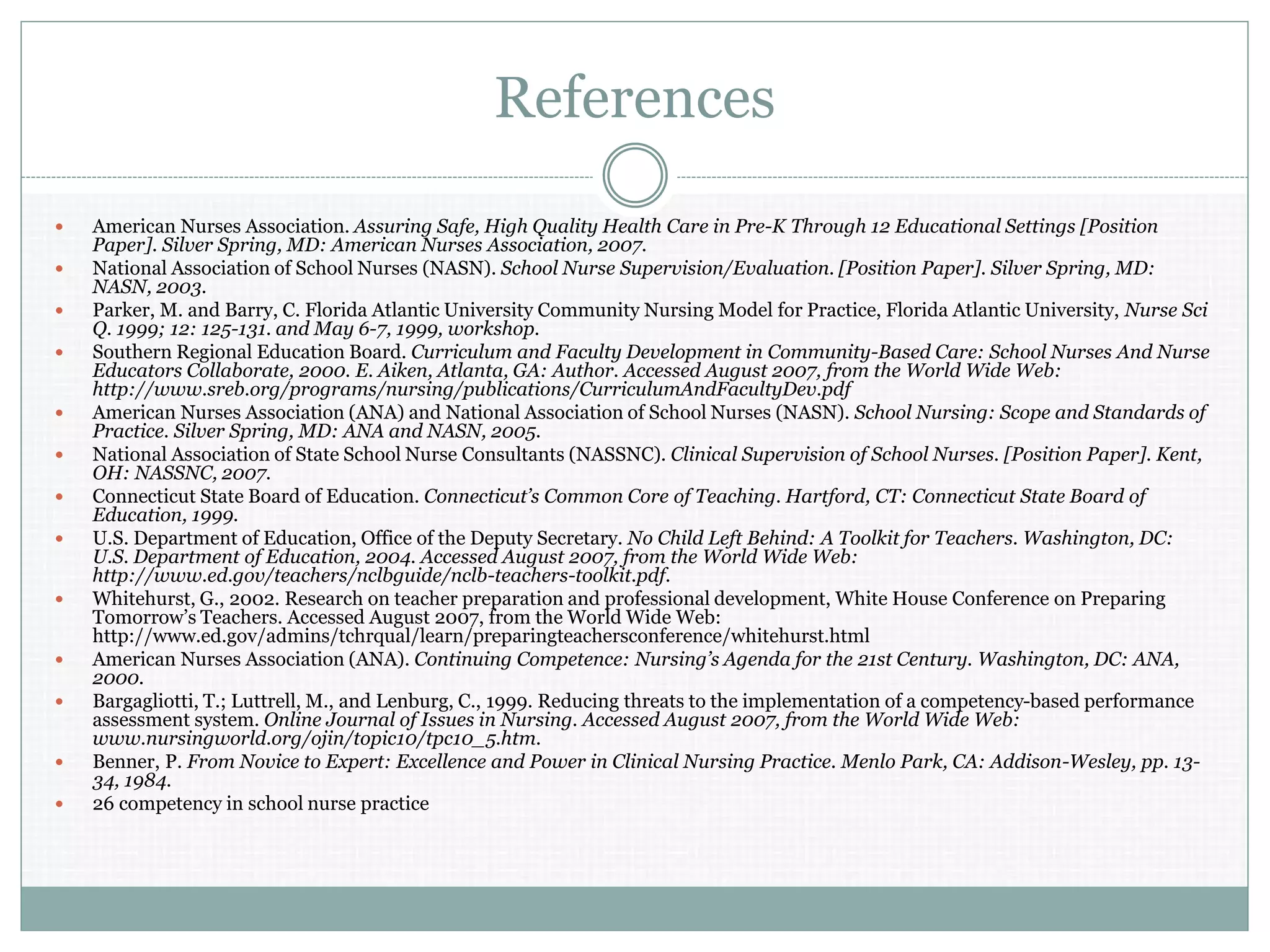 References
 American Nurses Association. Assuring Safe, High Quality Health Care in Pre-K Through 12 Educational Settings [Position
Paper]. Silver Spring, MD: American Nurses Association, 2007.
 National Association of School Nurses (NASN). School Nurse Supervision/Evaluation. [Position Paper]. Silver Spring, MD:
NASN, 2003.
 Parker, M. and Barry, C. Florida Atlantic University Community Nursing Model for Practice, Florida Atlantic University, Nurse Sci
Q. 1999; 12: 125-131. and May 6-7, 1999, workshop.
 Southern Regional Education Board. Curriculum and Faculty Development in Community-Based Care: School Nurses And Nurse
Educators Collaborate, 2000. E. Aiken, Atlanta, GA: Author. Accessed August 2007, from the World Wide Web:
http://www.sreb.org/programs/nursing/publications/CurriculumAndFacultyDev.pdf
 American Nurses Association (ANA) and National Association of School Nurses (NASN). School Nursing: Scope and Standards of
Practice. Silver Spring, MD: ANA and NASN, 2005.
 National Association of State School Nurse Consultants (NASSNC). Clinical Supervision of School Nurses. [Position Paper]. Kent,
OH: NASSNC, 2007.
 Connecticut State Board of Education. Connecticut’s Common Core of Teaching. Hartford, CT: Connecticut State Board of
Education, 1999.
 U.S. Department of Education, Office of the Deputy Secretary. No Child Left Behind: A Toolkit for Teachers. Washington, DC:
U.S. Department of Education, 2004. Accessed August 2007, from the World Wide Web:
http://www.ed.gov/teachers/nclbguide/nclb-teachers-toolkit.pdf.
 Whitehurst, G., 2002. Research on teacher preparation and professional development, White House Conference on Preparing
Tomorrow’s Teachers. Accessed August 2007, from the World Wide Web:
http://www.ed.gov/admins/tchrqual/learn/preparingteachersconference/whitehurst.html
 American Nurses Association (ANA). Continuing Competence: Nursing’s Agenda for the 21st Century. Washington, DC: ANA,
2000.
 Bargagliotti, T.; Luttrell, M., and Lenburg, C., 1999. Reducing threats to the implementation of a competency-based performance
assessment system. Online Journal of Issues in Nursing. Accessed August 2007, from the World Wide Web:
www.nursingworld.org/ojin/topic10/tpc10_5.htm.
 Benner, P. From Novice to Expert: Excellence and Power in Clinical Nursing Practice. Menlo Park, CA: Addison-Wesley, pp. 13-
34, 1984.
 26 competency in school nurse practice
 