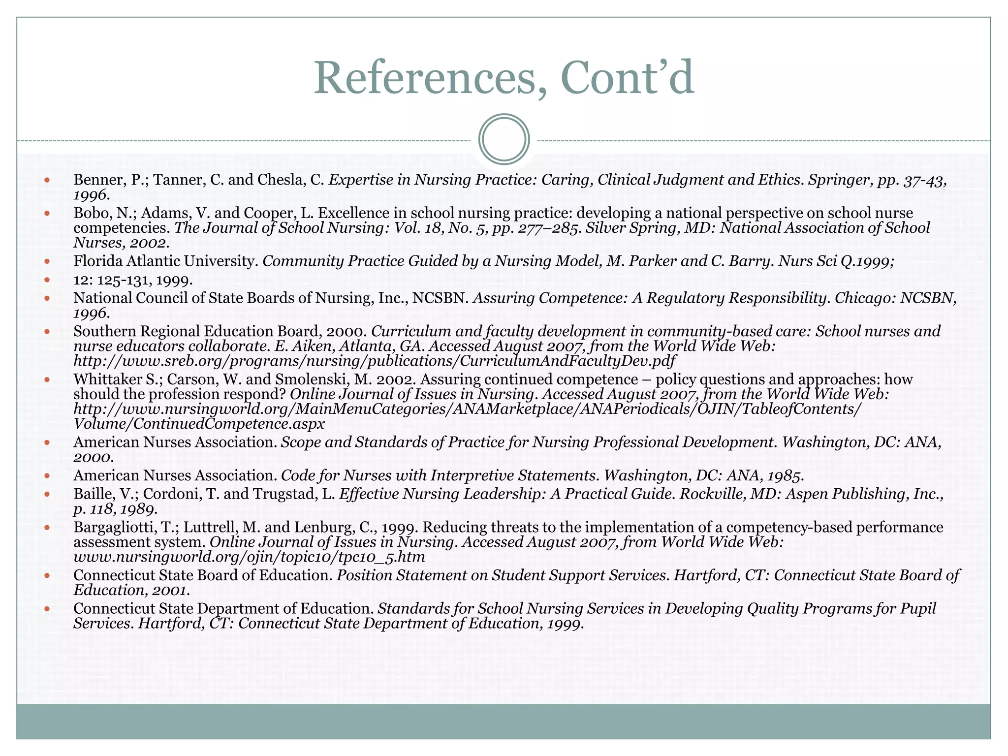 References, Cont’d
 Benner, P.; Tanner, C. and Chesla, C. Expertise in Nursing Practice: Caring, Clinical Judgment and Ethics. Springer, pp. 37-43,
1996.
 Bobo, N.; Adams, V. and Cooper, L. Excellence in school nursing practice: developing a national perspective on school nurse
competencies. The Journal of School Nursing: Vol. 18, No. 5, pp. 277–285. Silver Spring, MD: National Association of School
Nurses, 2002.
 Florida Atlantic University. Community Practice Guided by a Nursing Model, M. Parker and C. Barry. Nurs Sci Q.1999;
 12: 125-131, 1999.
 National Council of State Boards of Nursing, Inc., NCSBN. Assuring Competence: A Regulatory Responsibility. Chicago: NCSBN,
1996.
 Southern Regional Education Board, 2000. Curriculum and faculty development in community-based care: School nurses and
nurse educators collaborate. E. Aiken, Atlanta, GA. Accessed August 2007, from the World Wide Web:
http://www.sreb.org/programs/nursing/publications/CurriculumAndFacultyDev.pdf
 Whittaker S.; Carson, W. and Smolenski, M. 2002. Assuring continued competence – policy questions and approaches: how
should the profession respond? Online Journal of Issues in Nursing. Accessed August 2007, from the World Wide Web:
http://www.nursingworld.org/MainMenuCategories/ANAMarketplace/ANAPeriodicals/OJIN/TableofContents/
Volume/ContinuedCompetence.aspx
 American Nurses Association. Scope and Standards of Practice for Nursing Professional Development. Washington, DC: ANA,
2000.
 American Nurses Association. Code for Nurses with Interpretive Statements. Washington, DC: ANA, 1985.
 Baille, V.; Cordoni, T. and Trugstad, L. Effective Nursing Leadership: A Practical Guide. Rockville, MD: Aspen Publishing, Inc.,
p. 118, 1989.
 Bargagliotti, T.; Luttrell, M. and Lenburg, C., 1999. Reducing threats to the implementation of a competency-based performance
assessment system. Online Journal of Issues in Nursing. Accessed August 2007, from World Wide Web:
www.nursingworld.org/ojin/topic10/tpc10_5.htm
 Connecticut State Board of Education. Position Statement on Student Support Services. Hartford, CT: Connecticut State Board of
Education, 2001.
 Connecticut State Department of Education. Standards for School Nursing Services in Developing Quality Programs for Pupil
Services. Hartford, CT: Connecticut State Department of Education, 1999.
 