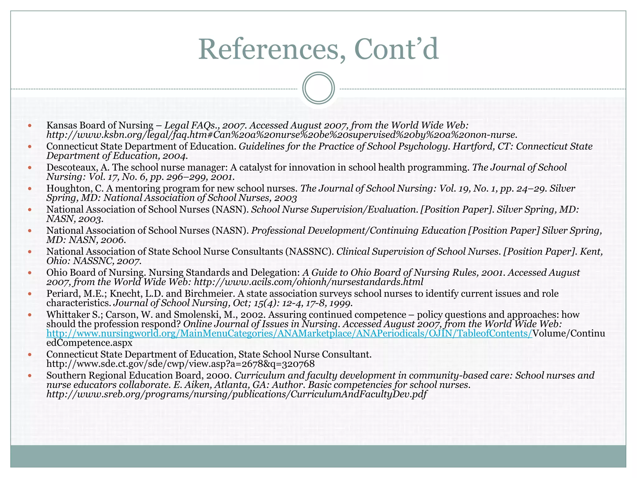 References, Cont’d
 Kansas Board of Nursing – Legal FAQs., 2007. Accessed August 2007, from the World Wide Web:
http://www.ksbn.org/legal/faq.htm#Can%20a%20nurse%20be%20supervised%20by%20a%20non-nurse.
 Connecticut State Department of Education. Guidelines for the Practice of School Psychology. Hartford, CT: Connecticut State
Department of Education, 2004.
 Descoteaux, A. The school nurse manager: A catalyst for innovation in school health programming. The Journal of School
Nursing: Vol. 17, No. 6, pp. 296–299, 2001.
 Houghton, C. A mentoring program for new school nurses. The Journal of School Nursing: Vol. 19, No. 1, pp. 24–29. Silver
Spring, MD: National Association of School Nurses, 2003
 National Association of School Nurses (NASN). School Nurse Supervision/Evaluation. [Position Paper]. Silver Spring, MD:
NASN, 2003.
 National Association of School Nurses (NASN). Professional Development/Continuing Education [Position Paper] Silver Spring,
MD: NASN, 2006.
 National Association of State School Nurse Consultants (NASSNC). Clinical Supervision of School Nurses. [Position Paper]. Kent,
Ohio: NASSNC, 2007.
 Ohio Board of Nursing. Nursing Standards and Delegation: A Guide to Ohio Board of Nursing Rules, 2001. Accessed August
2007, from the World Wide Web: http://www.acils.com/ohionh/nursestandards.html
 Periard, M.E.; Knecht, L.D. and Birchmeier. A state association surveys school nurses to identify current issues and role
characteristics. Journal of School Nursing, Oct; 15(4): 12-4, 17-8, 1999.
 Whittaker S.; Carson, W. and Smolenski, M., 2002. Assuring continued competence – policy questions and approaches: how
should the profession respond? Online Journal of Issues in Nursing. Accessed August 2007, from the World Wide Web:
http://www.nursingworld.org/MainMenuCategories/ANAMarketplace/ANAPeriodicals/OJIN/TableofContents/Volume/Continu
edCompetence.aspx
 Connecticut State Department of Education, State School Nurse Consultant.
http://www.sde.ct.gov/sde/cwp/view.asp?a=2678&q=320768
 Southern Regional Education Board, 2000. Curriculum and faculty development in community-based care: School nurses and
nurse educators collaborate. E. Aiken, Atlanta, GA: Author. Basic competencies for school nurses.
http://www.sreb.org/programs/nursing/publications/CurriculumAndFacultyDev.pdf
 