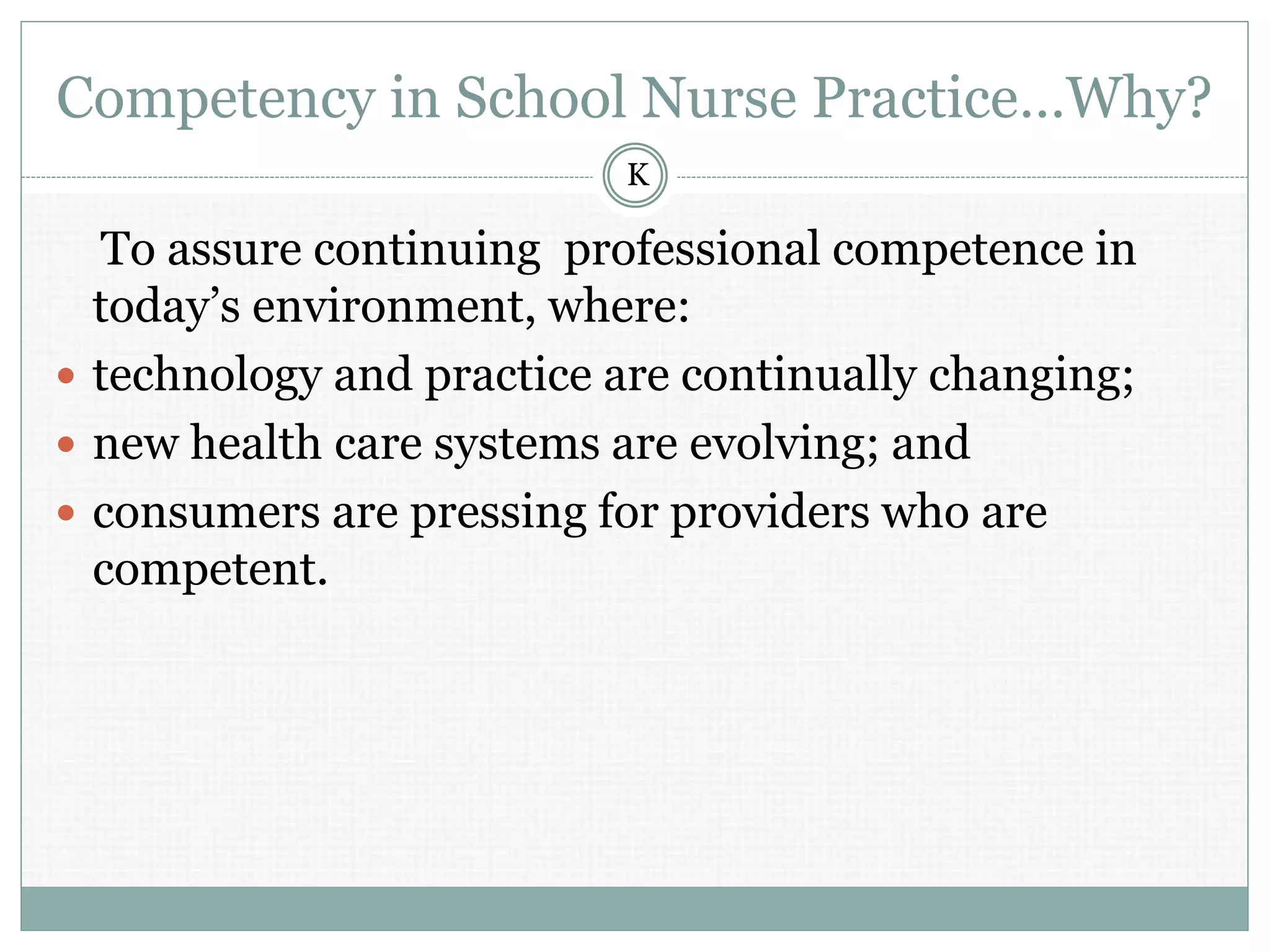 Competency in School Nurse Practice…Why?
To assure continuing professional competence in
today’s environment, where:
 technology and practice are continually changing;
 new health care systems are evolving; and
 consumers are pressing for providers who are
competent.
K
 