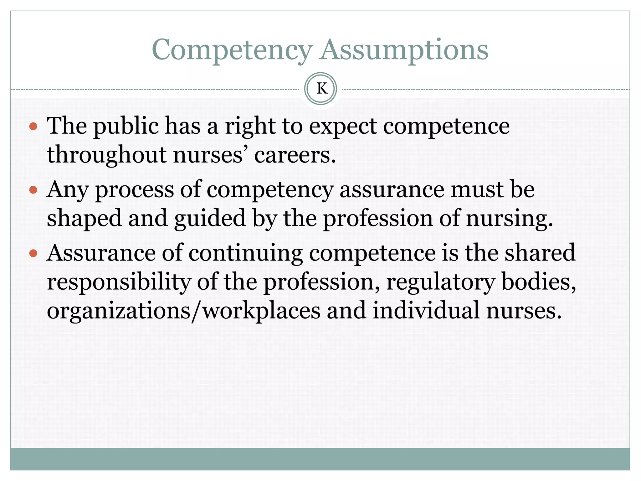 Competency Assumptions
 The public has a right to expect competence
throughout nurses’ careers.
 Any process of competency assurance must be
shaped and guided by the profession of nursing.
 Assurance of continuing competence is the shared
responsibility of the profession, regulatory bodies,
organizations/workplaces and individual nurses.
K
 