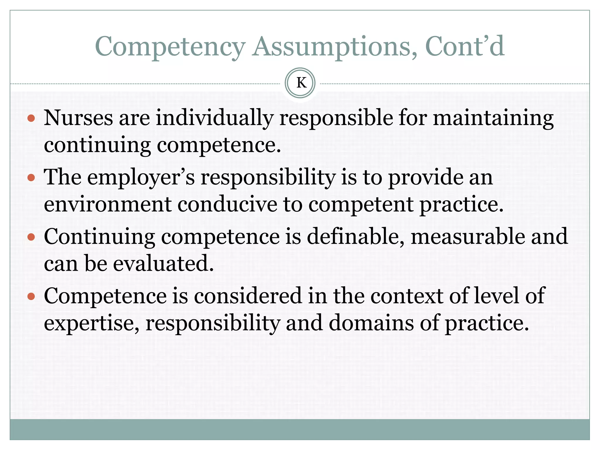 Competency Assumptions, Cont’d
 Nurses are individually responsible for maintaining
continuing competence.
 The employer’s responsibility is to provide an
environment conducive to competent practice.
 Continuing competence is definable, measurable and
can be evaluated.
 Competence is considered in the context of level of
expertise, responsibility and domains of practice.
K
 