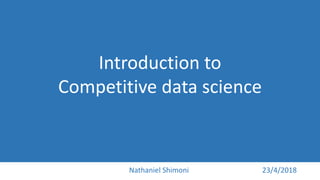 Introduction to
Competitive data science
Nathaniel Shimoni 23/4/2018
 