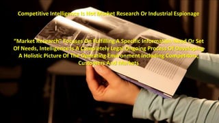 Competitive Intelligence Is Not Market Research Or Industrial Espionage 
“Market Research” Focuses On Fulfilling A Specific Information Need Or Set 
Of Needs, Intelligence Is A Completely Legal Ongoing Process Of Developing 
A Holistic Picture Of The Operating Environment Including Competitors, 
Customers And Markets 
 