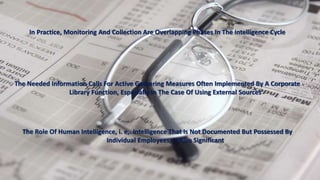 In Practice, Monitoring And Collection Are Overlapping Phases In The Intelligence Cycle 
The Needed Information Calls For Active Gathering Measures Often Implemented By A Corporate 
Library Function, Especially In The Case Of Using External Sources 
The Role Of Human Intelligence, i. e,. Intelligence That Is Not Documented But Possessed By 
Individual Employees, Is Also Significant 
 